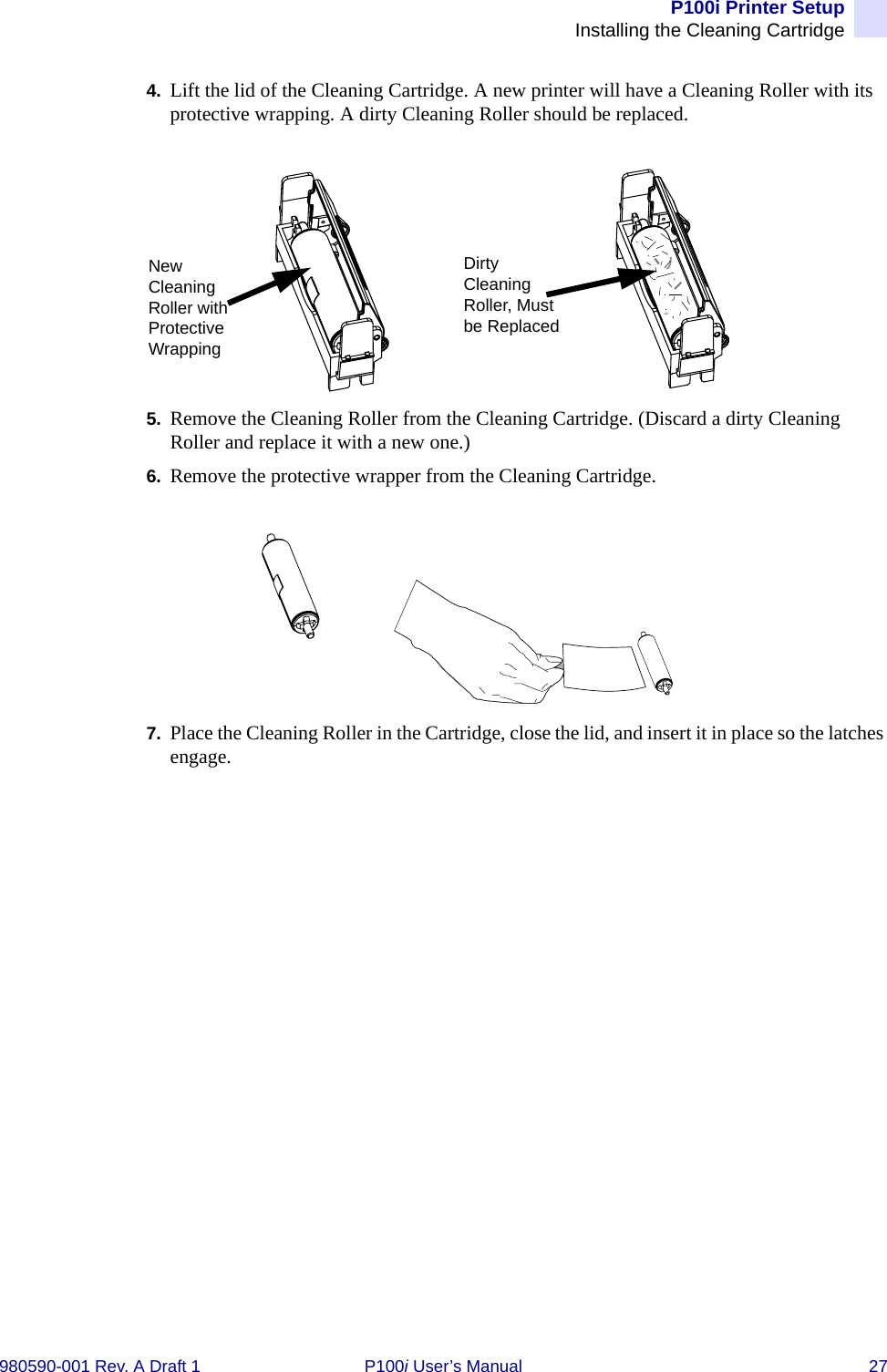 P100i Printer SetupInstalling the Cleaning Cartridge980590-001 Rev. A Draft 1 P100i User’s Manual 274. Lift the lid of the Cleaning Cartridge. A new printer will have a Cleaning Roller with its protective wrapping. A dirty Cleaning Roller should be replaced.5. Remove the Cleaning Roller from the Cleaning Cartridge. (Discard a dirty Cleaning Roller and replace it with a new one.)6. Remove the protective wrapper from the Cleaning Cartridge.7. Place the Cleaning Roller in the Cartridge, close the lid, and insert it in place so the latches engage.New Cleaning Roller with Protective WrappingDirty Cleaning Roller, Must be Replaced