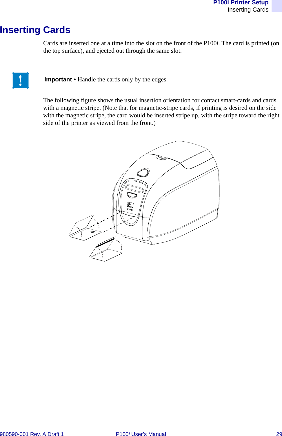 P100i Printer SetupInserting Cards980590-001 Rev. A Draft 1 P100i User’s Manual 29Inserting CardsCards are inserted one at a time into the slot on the front of the P100i. The card is printed (on the top surface), and ejected out through the same slot.The following figure shows the usual insertion orientation for contact smart-cards and cards with a magnetic stripe. (Note that for magnetic-stripe cards, if printing is desired on the side with the magnetic stripe, the card would be inserted stripe up, with the stripe toward the right side of the printer as viewed from the front.)Important • Handle the cards only by the edges.