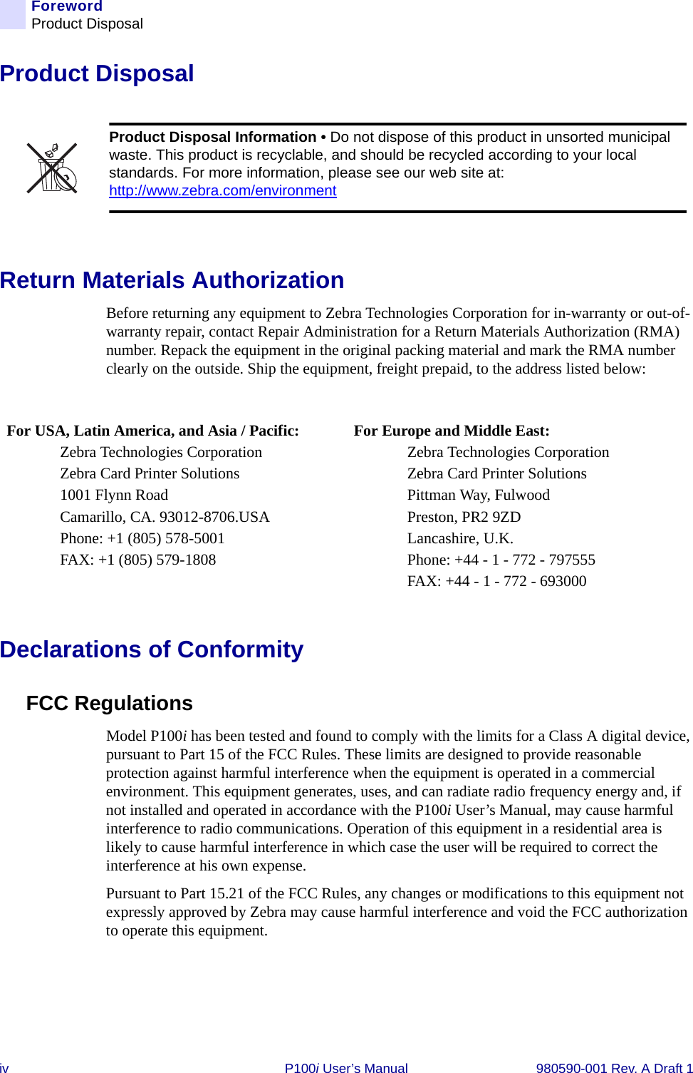 iv P100i User’s Manual 980590-001 Rev. A Draft 1ForewordProduct DisposalProduct DisposalReturn Materials AuthorizationBefore returning any equipment to Zebra Technologies Corporation for in-warranty or out-of-warranty repair, contact Repair Administration for a Return Materials Authorization (RMA) number. Repack the equipment in the original packing material and mark the RMA number clearly on the outside. Ship the equipment, freight prepaid, to the address listed below:Declarations of ConformityFCC RegulationsModel P100i has been tested and found to comply with the limits for a Class A digital device, pursuant to Part 15 of the FCC Rules. These limits are designed to provide reasonable protection against harmful interference when the equipment is operated in a commercial environment. This equipment generates, uses, and can radiate radio frequency energy and, if not installed and operated in accordance with the P100i User’s Manual, may cause harmful interference to radio communications. Operation of this equipment in a residential area is likely to cause harmful interference in which case the user will be required to correct the interference at his own expense.Pursuant to Part 15.21 of the FCC Rules, any changes or modifications to this equipment not expressly approved by Zebra may cause harmful interference and void the FCC authorization to operate this equipment.Product Disposal Information • Do not dispose of this product in unsorted municipal waste. This product is recyclable, and should be recycled according to your local standards. For more information, please see our web site at:http://www.zebra.com/environmentFor USA, Latin America, and Asia / Pacific:Zebra Technologies CorporationZebra Card Printer Solutions1001 Flynn RoadCamarillo, CA. 93012-8706.USAPhone: +1 (805) 578-5001FAX: +1 (805) 579-1808For Europe and Middle East:Zebra Technologies CorporationZebra Card Printer SolutionsPittman Way, FulwoodPreston, PR2 9ZDLancashire, U.K.Phone: +44 - 1 - 772 - 797555FAX: +44 - 1 - 772 - 693000