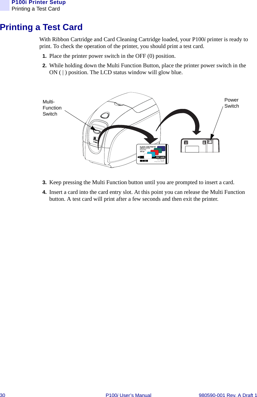 30 P100i User’s Manual 980590-001 Rev. A Draft 1P100i Printer SetupPrinting a Test CardPrinting a Test CardWith Ribbon Cartridge and Card Cleaning Cartridge loaded, your P100i printer is ready to print. To check the operation of the printer, you should print a test card.1. Place the printer power switch in the OFF (0) position.2. While holding down the Multi Function Button, place the printer power switch in the ON ( | ) position. The LCD status window will glow blue.3. Keep pressing the Multi Function button until you are prompted to insert a card.4. Insert a card into the card entry slot. At this point you can release the Multi Function button. A test card will print after a few seconds and then exit the printer.P520CEMSerial N¡ 060376Firmware: V1.50Head resistance: 1568Offset: X002 - Y015EC: 0014Printing Counter: 00002716Multi-Function SwitchPower Switch