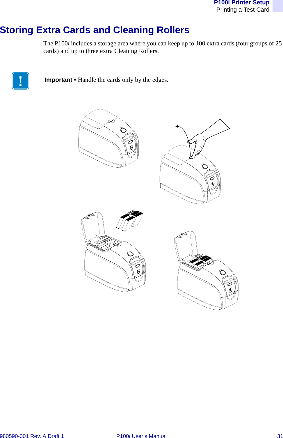 P100i Printer SetupPrinting a Test Card980590-001 Rev. A Draft 1 P100i User’s Manual 31Storing Extra Cards and Cleaning RollersThe P100i includes a storage area where you can keep up to 100 extra cards (four groups of 25 cards) and up to three extra Cleaning Rollers.Important • Handle the cards only by the edges.