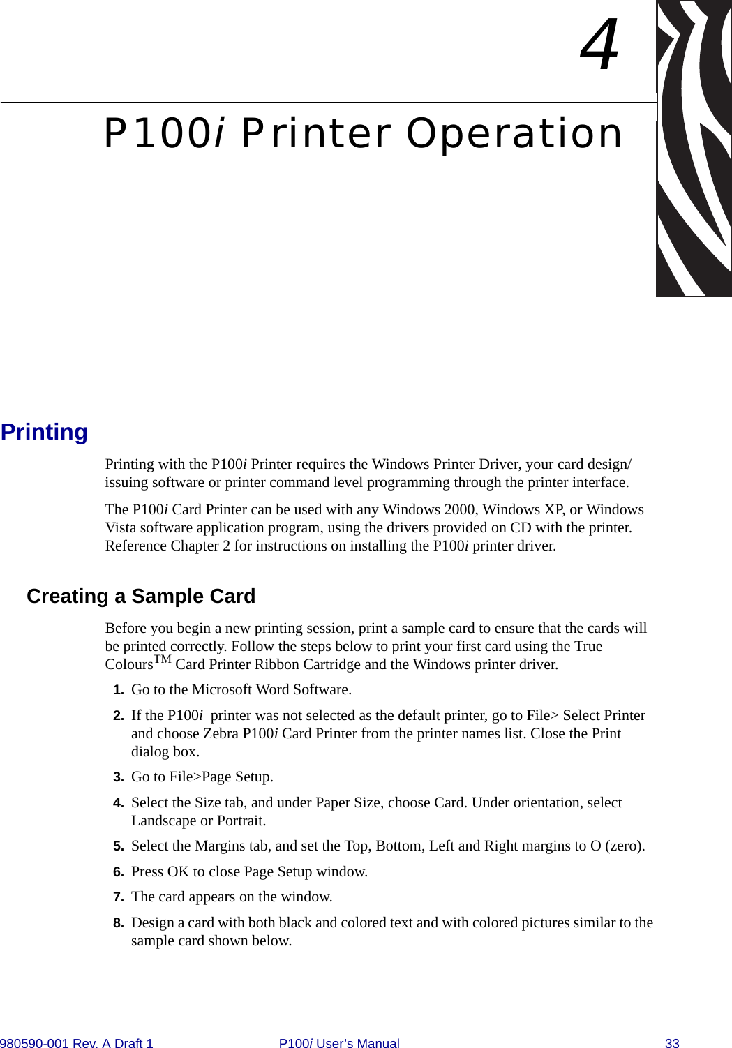 980590-001 Rev. A Draft 1 P100i User’s Manual 334P100i Printer OperationPrinting Printing with the P100i Printer requires the Windows Printer Driver, your card design/issuing software or printer command level programming through the printer interface. The P100i Card Printer can be used with any Windows 2000, Windows XP, or Windows Vista software application program, using the drivers provided on CD with the printer. Reference Chapter 2 for instructions on installing the P100i printer driver.Creating a Sample CardBefore you begin a new printing session, print a sample card to ensure that the cards will be printed correctly. Follow the steps below to print your first card using the True ColoursTM Card Printer Ribbon Cartridge and the Windows printer driver.1. Go to the Microsoft Word Software.2. If the P100i printer was not selected as the default printer, go to File&gt; Select Printer and choose Zebra P100i Card Printer from the printer names list. Close the Print dialog box.3. Go to File&gt;Page Setup.4. Select the Size tab, and under Paper Size, choose Card. Under orientation, select Landscape or Portrait.5. Select the Margins tab, and set the Top, Bottom, Left and Right margins to O (zero).6. Press OK to close Page Setup window.7. The card appears on the window.8. Design a card with both black and colored text and with colored pictures similar to the sample card shown below.