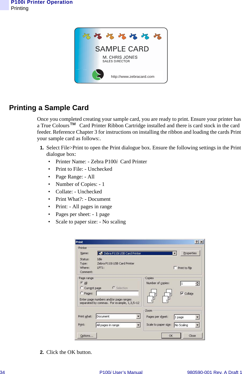 34 P100i User’s Manual 980590-001 Rev. A Draft 1P100i Printer OperationPrintingPrinting a Sample CardOnce you completed creating your sample card, you are ready to print. Ensure your printer has a True Colours™ Card Printer Ribbon Cartridge installed and there is card stock in the card feeder. Reference Chapter 3 for instructions on installing the ribbon and loading the cards Print your sample card as follows:.1. Select File&gt;Print to open the Print dialogue box. Ensure the following settings in the Print dialogue box:• Printer Name: - Zebra P100i Card Printer• Print to File: - Unchecked• Page Range: - All• Number of Copies: - 1• Collate: - Unchecked• Print What?: - Document• Print: - All pages in range• Pages per sheet: - 1 page• Scale to paper size: - No scaling2. Click the OK button.http://www.zebracard.com