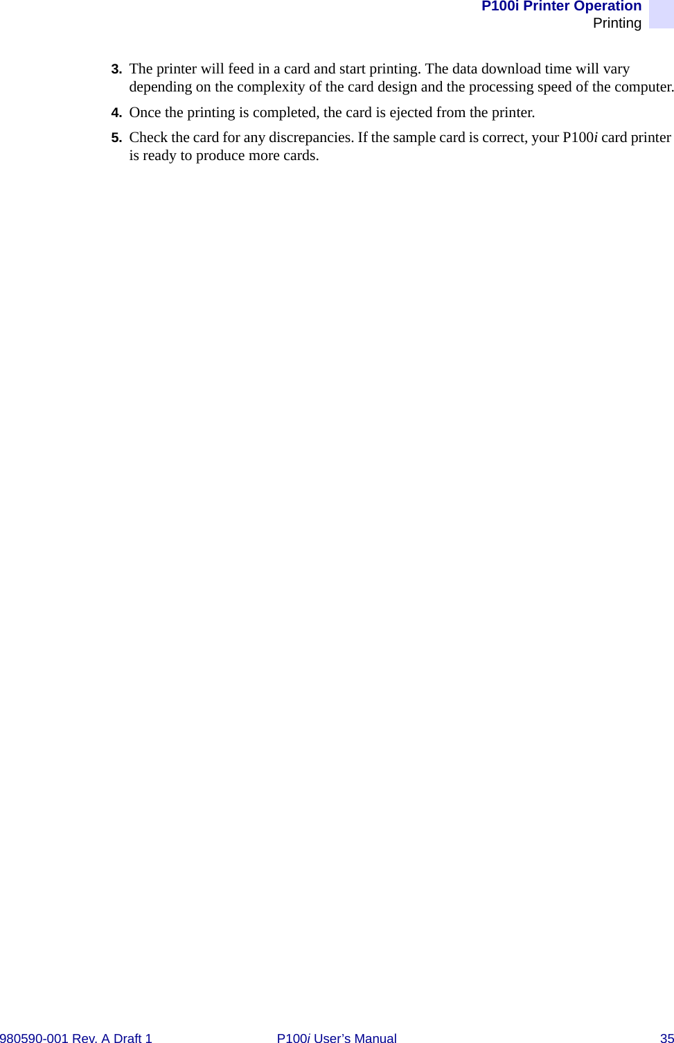P100i Printer OperationPrinting980590-001 Rev. A Draft 1 P100i User’s Manual 353. The printer will feed in a card and start printing. The data download time will vary depending on the complexity of the card design and the processing speed of the computer.4. Once the printing is completed, the card is ejected from the printer.5. Check the card for any discrepancies. If the sample card is correct, your P100i card printer is ready to produce more cards.