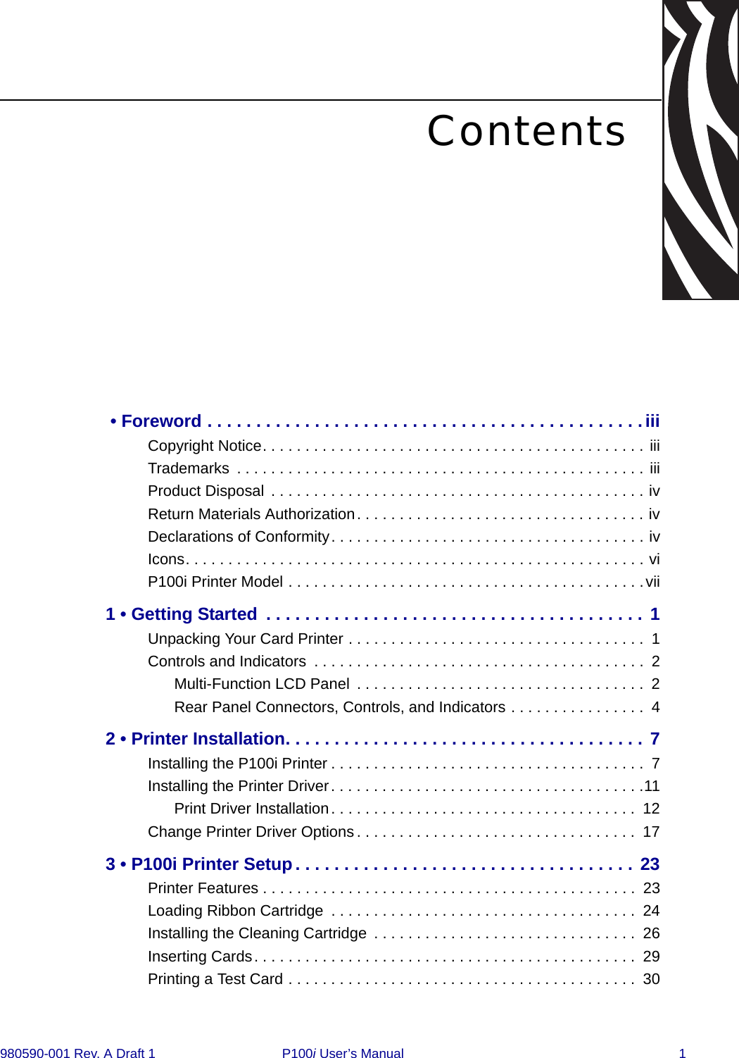 980590-001 Rev. A Draft 1  P100i User’s Manual 1Contents • Foreword . . . . . . . . . . . . . . . . . . . . . . . . . . . . . . . . . . . . . . . . . . . . .iiiCopyright Notice. . . . . . . . . . . . . . . . . . . . . . . . . . . . . . . . . . . . . . . . . . . . . iiiTrademarks  . . . . . . . . . . . . . . . . . . . . . . . . . . . . . . . . . . . . . . . . . . . . . . . . iiiProduct Disposal . . . . . . . . . . . . . . . . . . . . . . . . . . . . . . . . . . . . . . . . . . . . ivReturn Materials Authorization. . . . . . . . . . . . . . . . . . . . . . . . . . . . . . . . . . ivDeclarations of Conformity. . . . . . . . . . . . . . . . . . . . . . . . . . . . . . . . . . . . . ivIcons. . . . . . . . . . . . . . . . . . . . . . . . . . . . . . . . . . . . . . . . . . . . . . . . . . . . . . viP100i Printer Model . . . . . . . . . . . . . . . . . . . . . . . . . . . . . . . . . . . . . . . . . .vii1 • Getting Started  . . . . . . . . . . . . . . . . . . . . . . . . . . . . . . . . . . . . . . . 1Unpacking Your Card Printer . . . . . . . . . . . . . . . . . . . . . . . . . . . . . . . . . . .  1Controls and Indicators  . . . . . . . . . . . . . . . . . . . . . . . . . . . . . . . . . . . . . . .  2Multi-Function LCD Panel  . . . . . . . . . . . . . . . . . . . . . . . . . . . . . . . . . .  2Rear Panel Connectors, Controls, and Indicators . . . . . . . . . . . . . . . .  42 • Printer Installation. . . . . . . . . . . . . . . . . . . . . . . . . . . . . . . . . . . . . 7Installing the P100i Printer . . . . . . . . . . . . . . . . . . . . . . . . . . . . . . . . . . . . .  7Installing the Printer Driver. . . . . . . . . . . . . . . . . . . . . . . . . . . . . . . . . . . . .11Print Driver Installation. . . . . . . . . . . . . . . . . . . . . . . . . . . . . . . . . . . .  12Change Printer Driver Options . . . . . . . . . . . . . . . . . . . . . . . . . . . . . . . . .  173 • P100i Printer Setup . . . . . . . . . . . . . . . . . . . . . . . . . . . . . . . . . . . 23Printer Features . . . . . . . . . . . . . . . . . . . . . . . . . . . . . . . . . . . . . . . . . . . .  23Loading Ribbon Cartridge  . . . . . . . . . . . . . . . . . . . . . . . . . . . . . . . . . . . .  24Installing the Cleaning Cartridge  . . . . . . . . . . . . . . . . . . . . . . . . . . . . . . .  26Inserting Cards. . . . . . . . . . . . . . . . . . . . . . . . . . . . . . . . . . . . . . . . . . . . .  29Printing a Test Card . . . . . . . . . . . . . . . . . . . . . . . . . . . . . . . . . . . . . . . . .  30