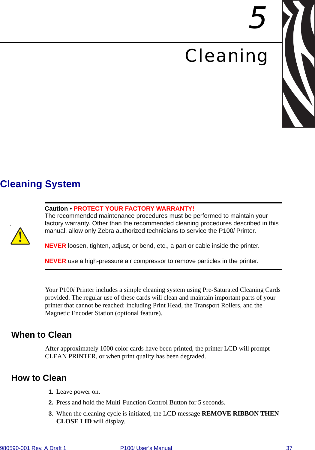 980590-001 Rev. A Draft 1 P100i User’s Manual 375CleaningCleaning SystemYour P100i Printer includes a simple cleaning system using Pre-Saturated Cleaning Cards provided. The regular use of these cards will clean and maintain important parts of your printer that cannot be reached: including Print Head, the Transport Rollers, and the Magnetic Encoder Station (optional feature).When to Clean After approximately 1000 color cards have been printed, the printer LCD will prompt CLEAN PRINTER, or when print quality has been degraded.How to Clean1. Leave power on. 2. Press and hold the Multi-Function Control Button for 5 seconds.3. When the cleaning cycle is initiated, the LCD message REMOVE RIBBON THEN CLOSE LID will display.NCaution • PROTECT YOUR FACTORY WARRANTY!The recommended maintenance procedures must be performed to maintain your factory warranty. Other than the recommended cleaning procedures described in this manual, allow only Zebra authorized technicians to service the P100i Printer. NEVER loosen, tighten, adjust, or bend, etc., a part or cable inside the printer.NEVER use a high-pressure air compressor to remove particles in the printer.