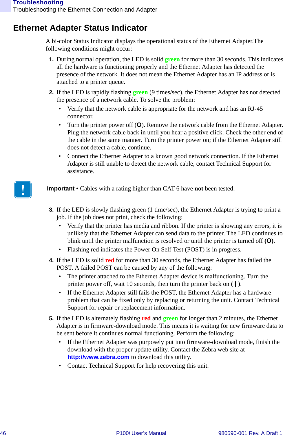 46 P100i User’s Manual 980590-001 Rev. A Draft 1TroubleshootingTroubleshooting the Ethernet Connection and AdapterEthernet Adapter Status IndicatorA bi-color Status Indicator displays the operational status of the Ethernet Adapter.The following conditions might occur:1. During normal operation, the LED is solid green for more than 30 seconds. This indicates all the hardware is functioning properly and the Ethernet Adapter has detected the presence of the network. It does not mean the Ethernet Adapter has an IP address or is attached to a printer queue.2. If the LED is rapidly flashing green (9 times/sec), the Ethernet Adapter has not detected the presence of a network cable. To solve the problem:• Verify that the network cable is appropriate for the network and has an RJ-45 connector.• Turn the printer power off (O). Remove the network cable from the Ethernet Adapter. Plug the network cable back in until you hear a positive click. Check the other end of the cable in the same manner. Turn the printer power on; if the Ethernet Adapter still does not detect a cable, continue.• Connect the Ethernet Adapter to a known good network connection. If the Ethernet Adapter is still unable to detect the network cable, contact Technical Support for assistance.3. If the LED is slowly flashing green (1 time/sec), the Ethernet Adapter is trying to print a job. If the job does not print, check the following:• Verify that the printer has media and ribbon. If the printer is showing any errors, it is unlikely that the Ethernet Adapter can send data to the printer. The LED continues to blink until the printer malfunction is resolved or until the printer is turned off (O).• Flashing red indicates the Power On Self Test (POST) is in progress.4. If the LED is solid red for more than 30 seconds, the Ethernet Adapter has failed the POST. A failed POST can be caused by any of the following:• The printer attached to the Ethernet Adapter device is malfunctioning. Turn the printer power off, wait 10 seconds, then turn the printer back on ( | ).• If the Ethernet Adapter still fails the POST, the Ethernet Adapter has a hardware problem that can be fixed only by replacing or returning the unit. Contact Technical Support for repair or replacement information.5. If the LED is alternately flashing red and green for longer than 2 minutes, the Ethernet Adapter is in firmware-download mode. This means it is waiting for new firmware data to be sent before it continues normal functioning. Perform the following:• If the Ethernet Adapter was purposely put into firmware-download mode, finish the download with the proper update utility. Contact the Zebra web site at http://www.zebra.com to download this utility.• Contact Technical Support for help recovering this unit.Important • Cables with a rating higher than CAT-6 have not been tested.
