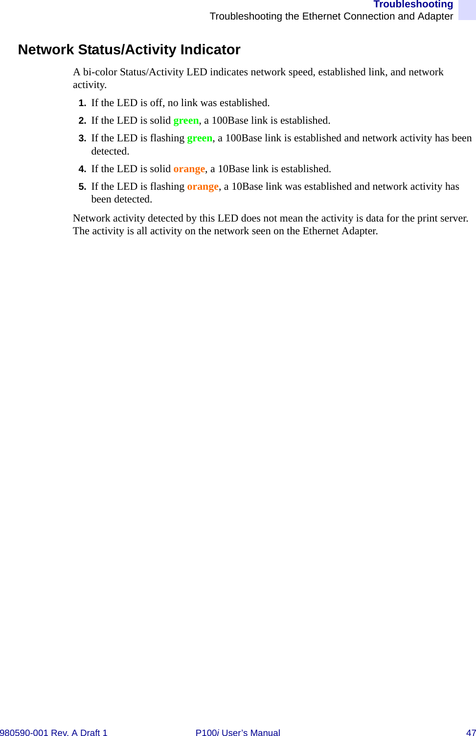 TroubleshootingTroubleshooting the Ethernet Connection and Adapter980590-001 Rev. A Draft 1 P100i User’s Manual 47Network Status/Activity IndicatorA bi-color Status/Activity LED indicates network speed, established link, and network activity.1. If the LED is off, no link was established.2. If the LED is solid green, a 100Base link is established.3. If the LED is flashing green, a 100Base link is established and network activity has been detected.4. If the LED is solid orange, a 10Base link is established.5. If the LED is flashing orange, a 10Base link was established and network activity has been detected.Network activity detected by this LED does not mean the activity is data for the print server. The activity is all activity on the network seen on the Ethernet Adapter.