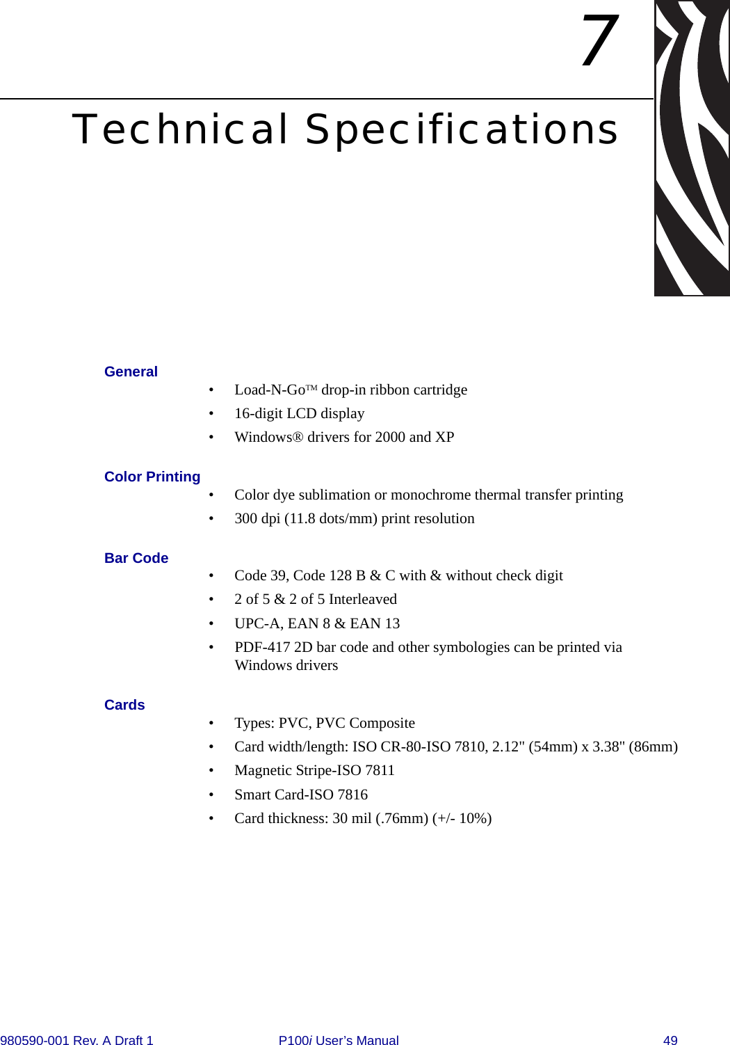 980590-001 Rev. A Draft 1 P100i User’s Manual 497Technical SpecificationsGeneral • Load-N-GoTM drop-in ribbon cartridge • 16-digit LCD display• Windows® drivers for 2000 and XPColor Printing • Color dye sublimation or monochrome thermal transfer printing• 300 dpi (11.8 dots/mm) print resolutionBar Code • Code 39, Code 128 B &amp; C with &amp; without check digit• 2 of 5 &amp; 2 of 5 Interleaved• UPC-A, EAN 8 &amp; EAN 13• PDF-417 2D bar code and other symbologies can be printed via Windows driversCards • Types: PVC, PVC Composite• Card width/length: ISO CR-80-ISO 7810, 2.12&quot; (54mm) x 3.38&quot; (86mm)• Magnetic Stripe-ISO 7811• Smart Card-ISO 7816• Card thickness: 30 mil (.76mm) (+/- 10%)