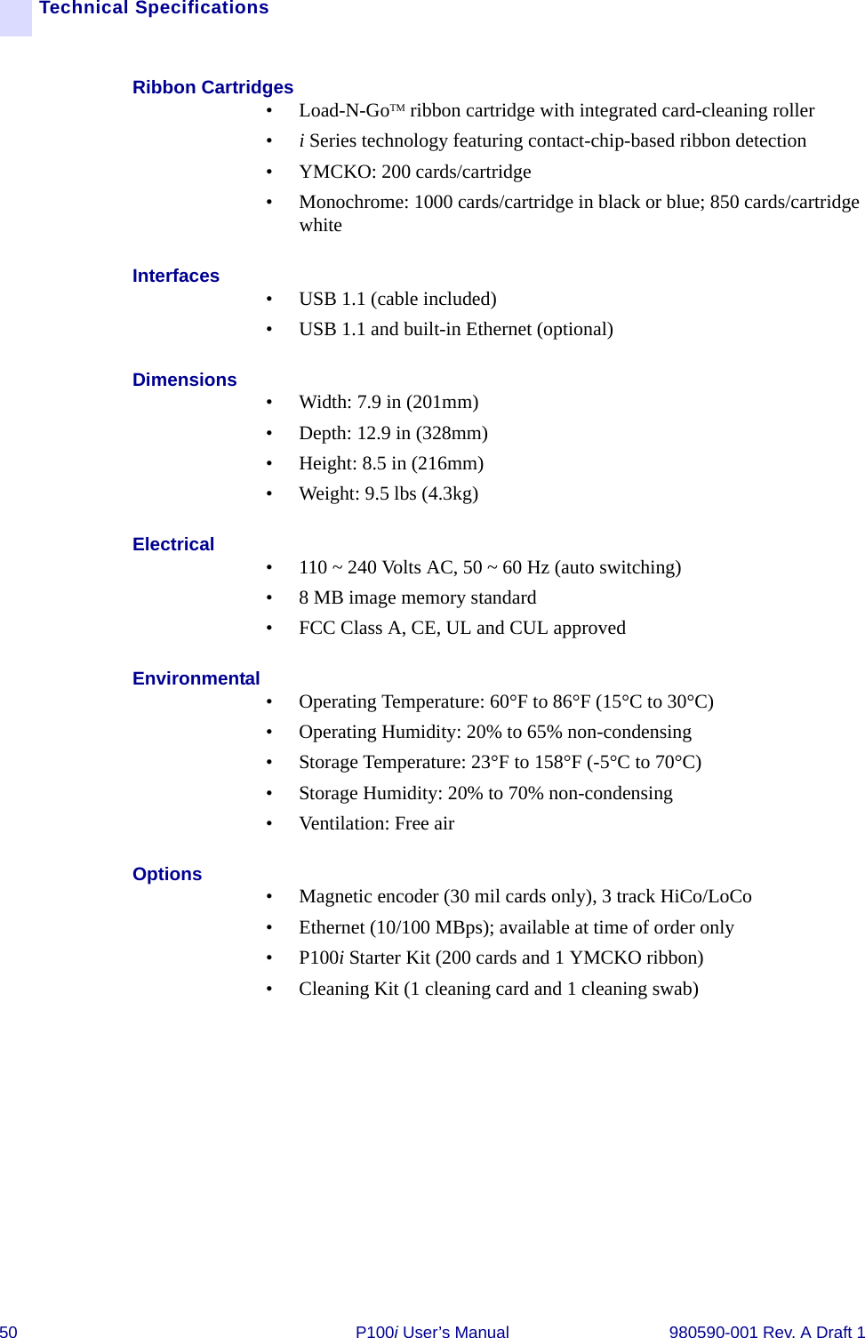 50 P100i User’s Manual 980590-001 Rev. A Draft 1Technical SpecificationsRibbon Cartridges• Load-N-GoTM ribbon cartridge with integrated card-cleaning roller •i Series technology featuring contact-chip-based ribbon detection• YMCKO: 200 cards/cartridge• Monochrome: 1000 cards/cartridge in black or blue; 850 cards/cartridge whiteInterfaces • USB 1.1 (cable included)• USB 1.1 and built-in Ethernet (optional)Dimensions • Width: 7.9 in (201mm)• Depth: 12.9 in (328mm)• Height: 8.5 in (216mm)• Weight: 9.5 lbs (4.3kg)Electrical • 110 ~ 240 Volts AC, 50 ~ 60 Hz (auto switching)• 8 MB image memory standard• FCC Class A, CE, UL and CUL approvedEnvironmental • Operating Temperature: 60°F to 86°F (15°C to 30°C)• Operating Humidity: 20% to 65% non-condensing• Storage Temperature: 23°F to 158°F (-5°C to 70°C)• Storage Humidity: 20% to 70% non-condensing• Ventilation: Free airOptions • Magnetic encoder (30 mil cards only), 3 track HiCo/LoCo• Ethernet (10/100 MBps); available at time of order only•P100i Starter Kit (200 cards and 1 YMCKO ribbon)• Cleaning Kit (1 cleaning card and 1 cleaning swab)