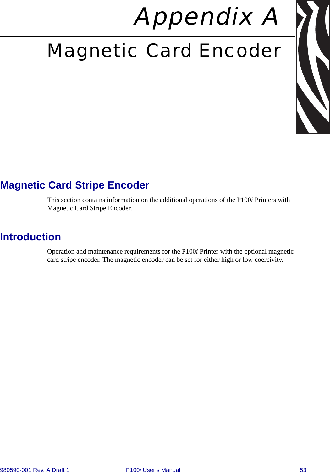 980590-001 Rev. A Draft 1 P100i User’s Manual 53Appendix AMagnetic Card EncoderMagnetic Card Stripe EncoderThis section contains information on the additional operations of the P100i Printers with Magnetic Card Stripe Encoder.IntroductionOperation and maintenance requirements for the P100i Printer with the optional magnetic card stripe encoder. The magnetic encoder can be set for either high or low coercivity.