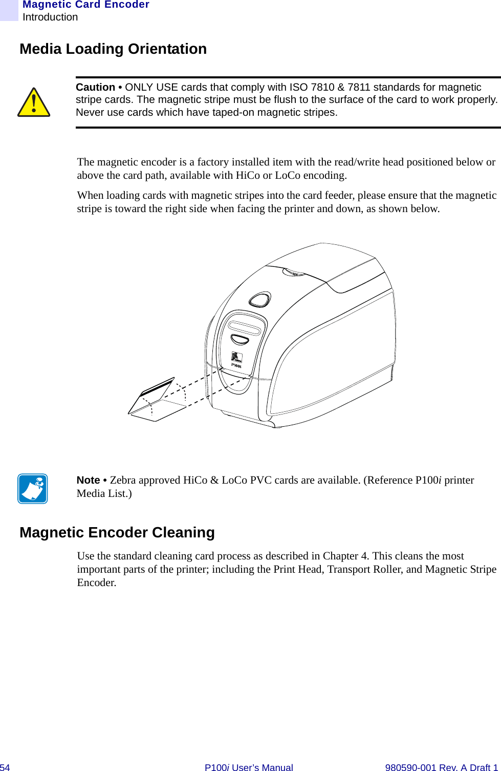 54 P100i User’s Manual 980590-001 Rev. A Draft 1Magnetic Card EncoderIntroductionMedia Loading OrientationThe magnetic encoder is a factory installed item with the read/write head positioned below or above the card path, available with HiCo or LoCo encoding.When loading cards with magnetic stripes into the card feeder, please ensure that the magnetic stripe is toward the right side when facing the printer and down, as shown below.Magnetic Encoder CleaningUse the standard cleaning card process as described in Chapter 4. This cleans the most important parts of the printer; including the Print Head, Transport Roller, and Magnetic Stripe Encoder.Caution • ONLY USE cards that comply with ISO 7810 &amp; 7811 standards for magnetic stripe cards. The magnetic stripe must be flush to the surface of the card to work properly. Never use cards which have taped-on magnetic stripes.Note • Zebra approved HiCo &amp; LoCo PVC cards are available. (Reference P100i printer Media List.)