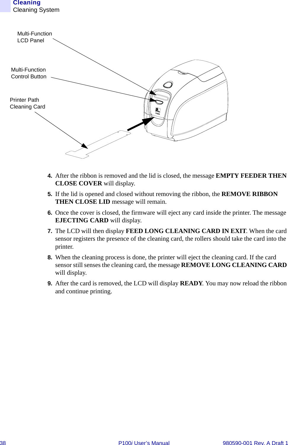 38 P100i User’s Manual 980590-001 Rev. A Draft 1CleaningCleaning System4. After the ribbon is removed and the lid is closed, the message EMPTY FEEDER THEN CLOSE COVER will display. 5. If the lid is opened and closed without removing the ribbon, the REMOVE RIBBON THEN CLOSE LID message will remain.6. Once the cover is closed, the firmware will eject any card inside the printer. The message EJECTING CARD will display.7. The LCD will then display FEED LONG CLEANING CARD IN EXIT. When the card sensor registers the presence of the cleaning card, the rollers should take the card into the printer.8. When the cleaning process is done, the printer will eject the cleaning card. If the card sensor still senses the cleaning card, the message REMOVE LONG CLEANING CARD will display.9. After the card is removed, the LCD will display READY. You may now reload the ribbon and continue printing.Printer Path Cleaning CardMulti-Function Control ButtonMulti-Function LCD Panel