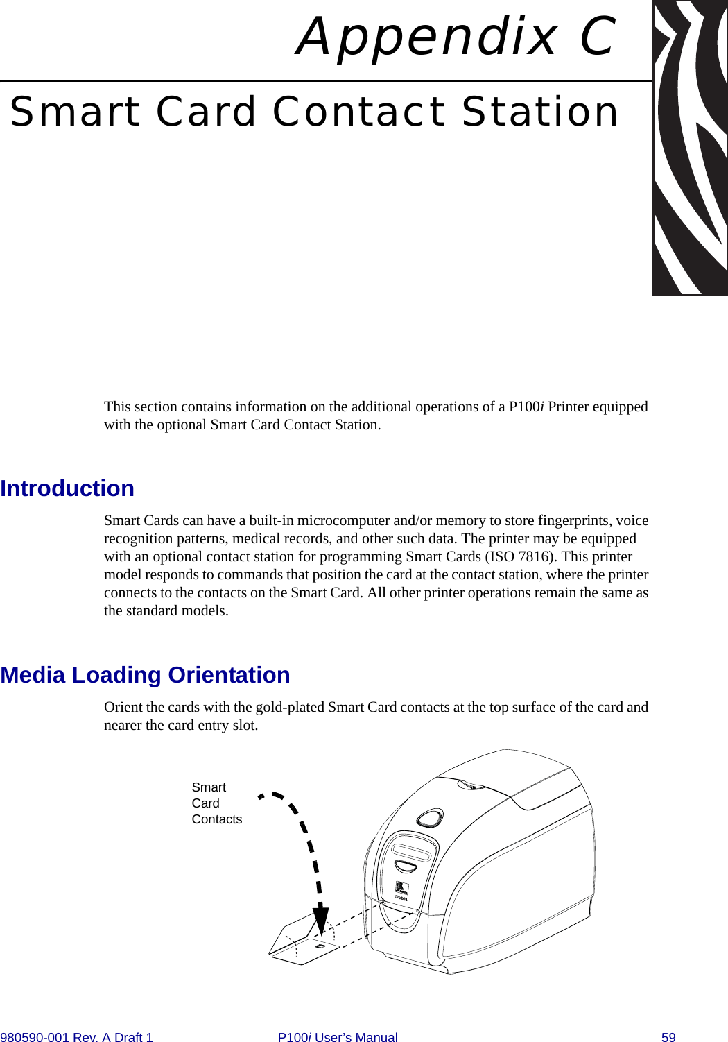 980590-001 Rev. A Draft 1 P100i User’s Manual 59Appendix CSmart Card Contact StationThis section contains information on the additional operations of a P100i Printer equipped with the optional Smart Card Contact Station.IntroductionSmart Cards can have a built-in microcomputer and/or memory to store fingerprints, voice recognition patterns, medical records, and other such data. The printer may be equipped with an optional contact station for programming Smart Cards (ISO 7816). This printer model responds to commands that position the card at the contact station, where the printer connects to the contacts on the Smart Card. All other printer operations remain the same as the standard models.Media Loading OrientationOrient the cards with the gold-plated Smart Card contacts at the top surface of the card and nearer the card entry slot.Smart Card Contacts