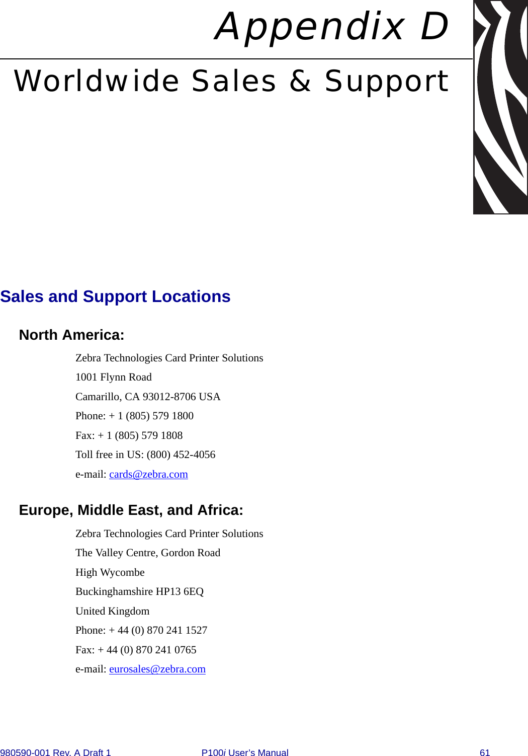 980590-001 Rev. A Draft 1 P100i User’s Manual 61Appendix DWorldwide Sales &amp; SupportSales and Support LocationsNorth America:Zebra Technologies Card Printer Solutions1001 Flynn RoadCamarillo, CA 93012-8706 USAPhone: + 1 (805) 579 1800Fax: + 1 (805) 579 1808Toll free in US: (800) 452-4056e-mail: cards@zebra.comEurope, Middle East, and Africa:Zebra Technologies Card Printer SolutionsThe Valley Centre, Gordon RoadHigh WycombeBuckinghamshire HP13 6EQUnited KingdomPhone: + 44 (0) 870 241 1527Fax: + 44 (0) 870 241 0765e-mail: eurosales@zebra.com