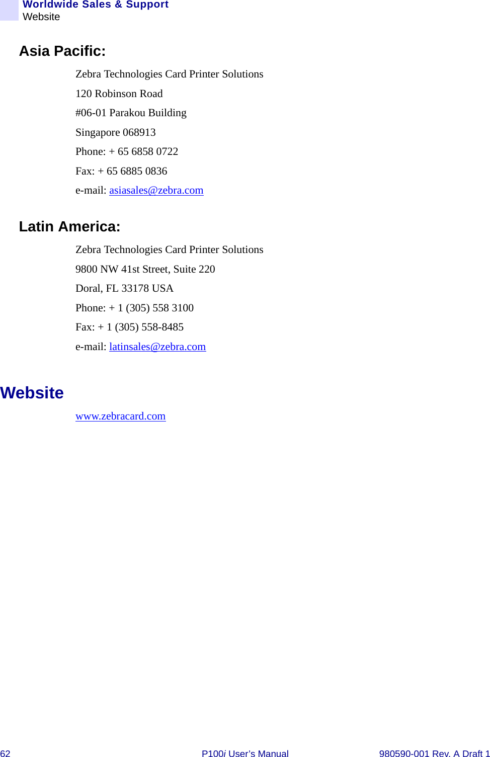 62 P100i User’s Manual 980590-001 Rev. A Draft 1Worldwide Sales &amp; SupportWebsiteAsia Pacific:Zebra Technologies Card Printer Solutions120 Robinson Road #06-01 Parakou Building Singapore 068913Phone: + 65 6858 0722Fax: + 65 6885 0836e-mail: asiasales@zebra.comLatin America:Zebra Technologies Card Printer Solutions9800 NW 41st Street, Suite 220Doral, FL 33178 USAPhone: + 1 (305) 558 3100Fax: + 1 (305) 558-8485e-mail: latinsales@zebra.comWebsitewww.zebracard.com