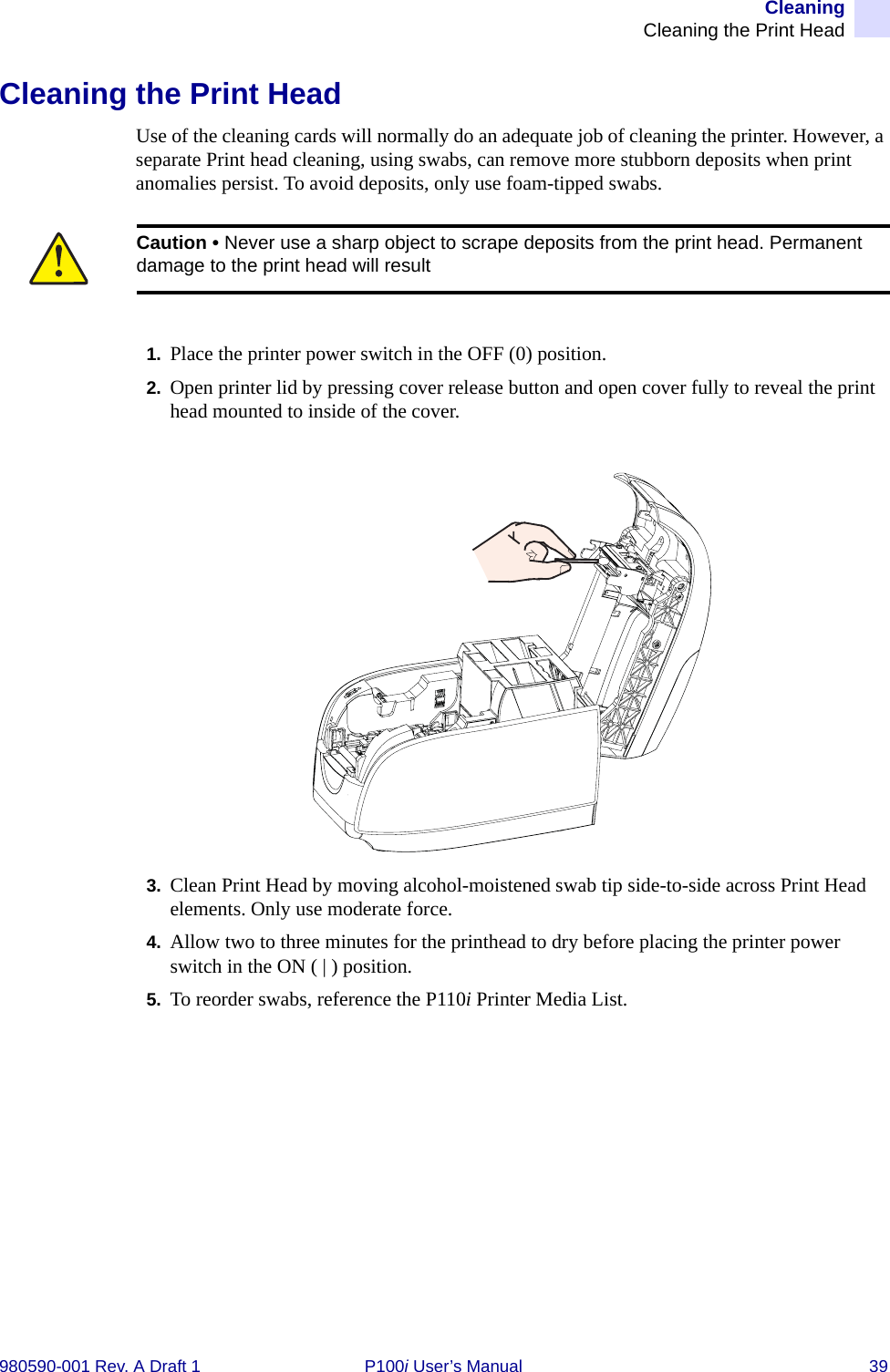 CleaningCleaning the Print Head980590-001 Rev. A Draft 1 P100i User’s Manual 39Cleaning the Print HeadUse of the cleaning cards will normally do an adequate job of cleaning the printer. However, a separate Print head cleaning, using swabs, can remove more stubborn deposits when print anomalies persist. To avoid deposits, only use foam-tipped swabs.1. Place the printer power switch in the OFF (0) position.2. Open printer lid by pressing cover release button and open cover fully to reveal the print head mounted to inside of the cover.3. Clean Print Head by moving alcohol-moistened swab tip side-to-side across Print Head elements. Only use moderate force.4. Allow two to three minutes for the printhead to dry before placing the printer power switch in the ON ( | ) position.5. To reorder swabs, reference the P110i Printer Media List.Caution • Never use a sharp object to scrape deposits from the print head. Permanent damage to the print head will result