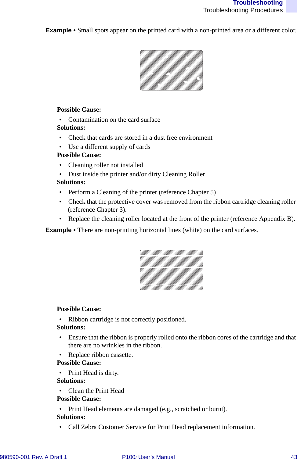 TroubleshootingTroubleshooting Procedures980590-001 Rev. A Draft 1 P100i User’s Manual 43Example • Small spots appear on the printed card with a non-printed area or a different color.Possible Cause:• Contamination on the card surfaceSolutions:• Check that cards are stored in a dust free environment• Use a different supply of cardsPossible Cause:• Cleaning roller not installed• Dust inside the printer and/or dirty Cleaning RollerSolutions:• Perform a Cleaning of the printer (reference Chapter 5)• Check that the protective cover was removed from the ribbon cartridge cleaning roller (reference Chapter 3).• Replace the cleaning roller located at the front of the printer (reference Appendix B).Example • There are non-printing horizontal lines (white) on the card surfaces.Possible Cause:• Ribbon cartridge is not correctly positioned.Solutions:• Ensure that the ribbon is properly rolled onto the ribbon cores of the cartridge and that there are no wrinkles in the ribbon.• Replace ribbon cassette.Possible Cause:• Print Head is dirty.Solutions:• Clean the Print Head Possible Cause:• Print Head elements are damaged (e.g., scratched or burnt).Solutions:• Call Zebra Customer Service for Print Head replacement information.