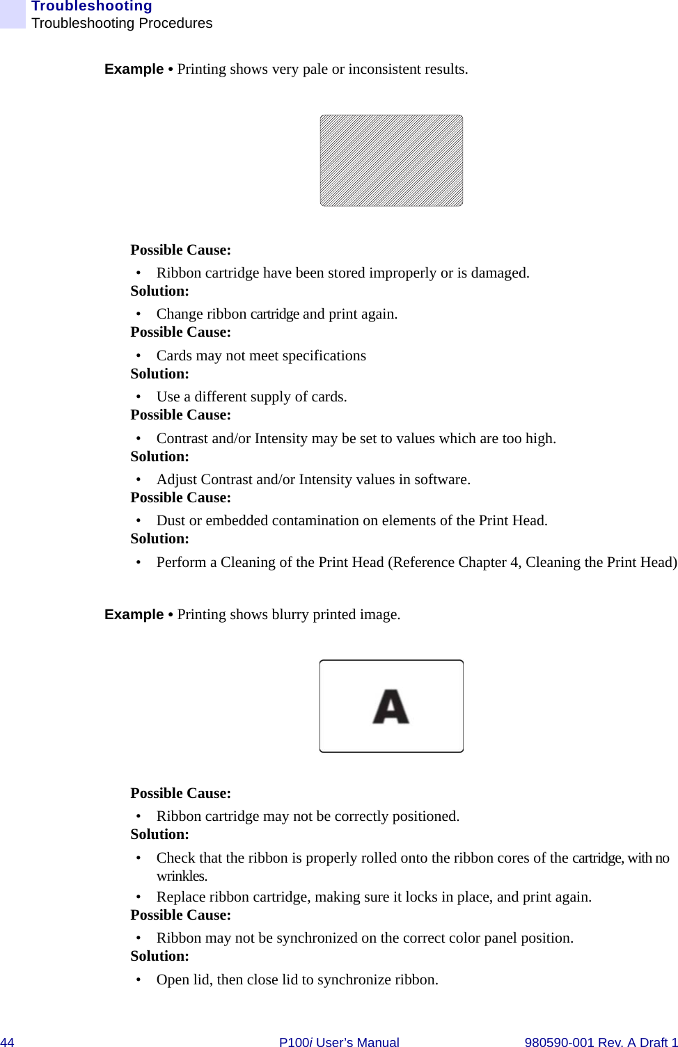 44 P100i User’s Manual 980590-001 Rev. A Draft 1TroubleshootingTroubleshooting ProceduresExample • Printing shows very pale or inconsistent results.Possible Cause:• Ribbon cartridge have been stored improperly or is damaged.Solution:• Change ribbon cartridge and print again.Possible Cause:• Cards may not meet specificationsSolution:• Use a different supply of cards.Possible Cause:• Contrast and/or Intensity may be set to values which are too high.Solution:• Adjust Contrast and/or Intensity values in software.Possible Cause:• Dust or embedded contamination on elements of the Print Head.Solution:• Perform a Cleaning of the Print Head (Reference Chapter 4, Cleaning the Print Head)Example • Printing shows blurry printed image.Possible Cause:• Ribbon cartridge may not be correctly positioned.Solution:• Check that the ribbon is properly rolled onto the ribbon cores of the cartridge, with no wrinkles.• Replace ribbon cartridge, making sure it locks in place, and print again.Possible Cause:• Ribbon may not be synchronized on the correct color panel position.Solution:• Open lid, then close lid to synchronize ribbon.