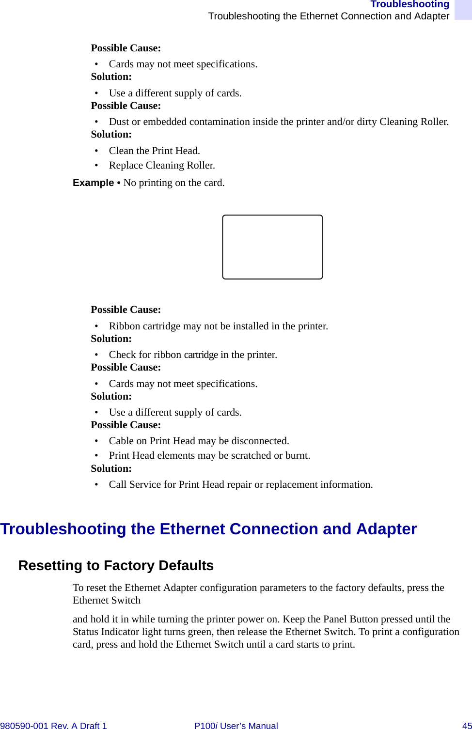 TroubleshootingTroubleshooting the Ethernet Connection and Adapter980590-001 Rev. A Draft 1 P100i User’s Manual 45Possible Cause:• Cards may not meet specifications.Solution:• Use a different supply of cards.Possible Cause:• Dust or embedded contamination inside the printer and/or dirty Cleaning Roller.Solution:• Clean the Print Head.• Replace Cleaning Roller.Example • No printing on the card.Possible Cause:• Ribbon cartridge may not be installed in the printer.Solution:• Check for ribbon cartridge in the printer.Possible Cause:• Cards may not meet specifications.Solution:• Use a different supply of cards.Possible Cause:• Cable on Print Head may be disconnected.• Print Head elements may be scratched or burnt.Solution:• Call Service for Print Head repair or replacement information.Troubleshooting the Ethernet Connection and AdapterResetting to Factory DefaultsTo reset the Ethernet Adapter configuration parameters to the factory defaults, press the Ethernet Switch and hold it in while turning the printer power on. Keep the Panel Button pressed until the Status Indicator light turns green, then release the Ethernet Switch. To print a configuration card, press and hold the Ethernet Switch until a card starts to print.