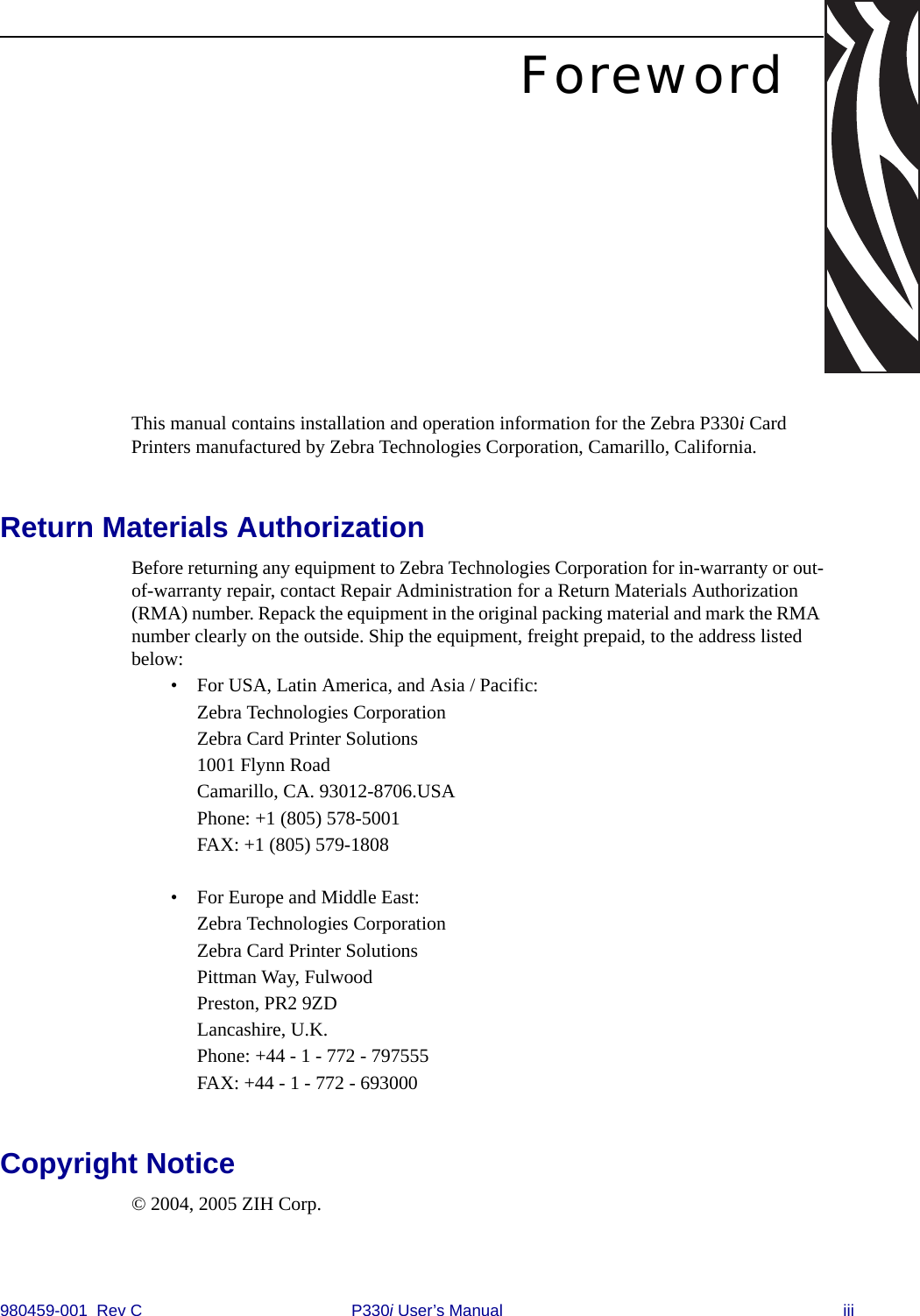980459-001  Rev C P330i User’s Manual iiiForewordThis manual contains installation and operation information for the Zebra P330i Card Printers manufactured by Zebra Technologies Corporation, Camarillo, California.Return Materials AuthorizationBefore returning any equipment to Zebra Technologies Corporation for in-warranty or out-of-warranty repair, contact Repair Administration for a Return Materials Authorization (RMA) number. Repack the equipment in the original packing material and mark the RMA number clearly on the outside. Ship the equipment, freight prepaid, to the address listed below:• For USA, Latin America, and Asia / Pacific:Zebra Technologies CorporationZebra Card Printer Solutions1001 Flynn RoadCamarillo, CA. 93012-8706.USAPhone: +1 (805) 578-5001FAX: +1 (805) 579-1808• For Europe and Middle East:Zebra Technologies CorporationZebra Card Printer SolutionsPittman Way, FulwoodPreston, PR2 9ZDLancashire, U.K.Phone: +44 - 1 - 772 - 797555FAX: +44 - 1 - 772 - 693000Copyright Notice© 2004, 2005 ZIH Corp.