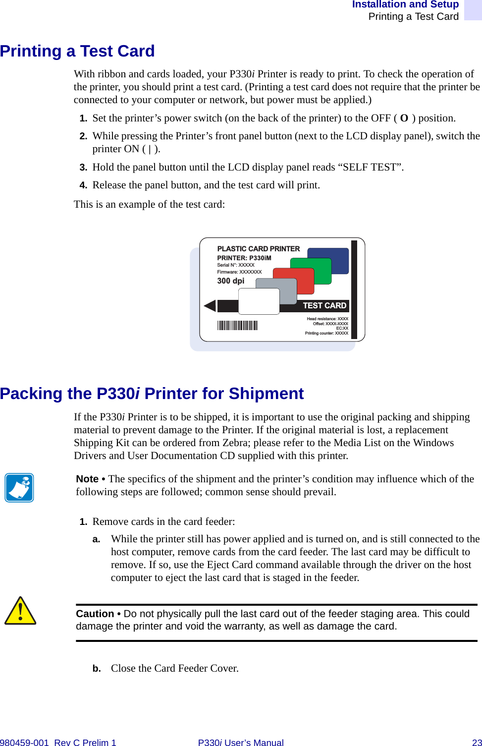 Installation and SetupPrinting a Test Card980459-001  Rev C Prelim 1 P330i User’s Manual 23Printing a Test CardWith ribbon and cards loaded, your P330i Printer is ready to print. To check the operation of the printer, you should print a test card. (Printing a test card does not require that the printer be connected to your computer or network, but power must be applied.)1. Set the printer’s power switch (on the back of the printer) to the OFF ( O ) position.2. While pressing the Printer’s front panel button (next to the LCD display panel), switch the printer ON ( | ).3. Hold the panel button until the LCD display panel reads “SELF TEST”.4. Release the panel button, and the test card will print.This is an example of the test card:Packing the P330i Printer for ShipmentIf the P330i Printer is to be shipped, it is important to use the original packing and shipping material to prevent damage to the Printer. If the original material is lost, a replacement Shipping Kit can be ordered from Zebra; please refer to the Media List on the Windows Drivers and User Documentation CD supplied with this printer.1. Remove cards in the card feeder:a. While the printer still has power applied and is turned on, and is still connected to the host computer, remove cards from the card feeder. The last card may be difficult to remove. If so, use the Eject Card command available through the driver on the host computer to eject the last card that is staged in the feeder.b. Close the Card Feeder Cover.PRINTER: P330iMSerial N°: XXXXXFirmware: XXXXXXXHead resistance: XXXXOffset: XXXX-XXXXEC:XXPrinting counter: XXXXX300 dpiPLASTIC CARD PRINTERTEST CARDNote • The specifics of the shipment and the printer’s condition may influence which of the following steps are followed; common sense should prevail.Caution • Do not physically pull the last card out of the feeder staging area. This could damage the printer and void the warranty, as well as damage the card.