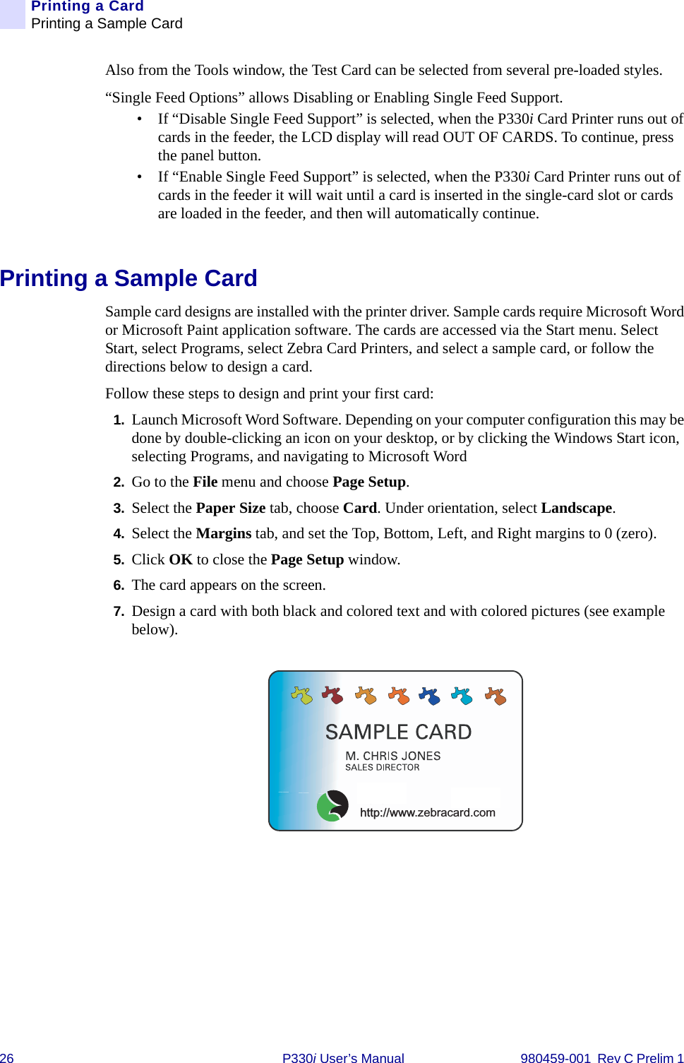 26 P330i User’s Manual 980459-001  Rev C Prelim 1 Printing a CardPrinting a Sample CardAlso from the Tools window, the Test Card can be selected from several pre-loaded styles.“Single Feed Options” allows Disabling or Enabling Single Feed Support.• If “Disable Single Feed Support” is selected, when the P330i Card Printer runs out of cards in the feeder, the LCD display will read OUT OF CARDS. To continue, press the panel button.• If “Enable Single Feed Support” is selected, when the P330i Card Printer runs out of cards in the feeder it will wait until a card is inserted in the single-card slot or cards are loaded in the feeder, and then will automatically continue.Printing a Sample CardSample card designs are installed with the printer driver. Sample cards require Microsoft Word or Microsoft Paint application software. The cards are accessed via the Start menu. Select Start, select Programs, select Zebra Card Printers, and select a sample card, or follow the directions below to design a card.Follow these steps to design and print your first card:1. Launch Microsoft Word Software. Depending on your computer configuration this may be done by double-clicking an icon on your desktop, or by clicking the Windows Start icon, selecting Programs, and navigating to Microsoft Word2. Go to the File menu and choose Page Setup.3. Select the Paper Size tab, choose Card. Under orientation, select Landscape.4. Select the Margins tab, and set the Top, Bottom, Left, and Right margins to 0 (zero).5. Click OK to close the Page Setup window.6. The card appears on the screen.7. Design a card with both black and colored text and with colored pictures (see example below).us!http://www.zebracard.com