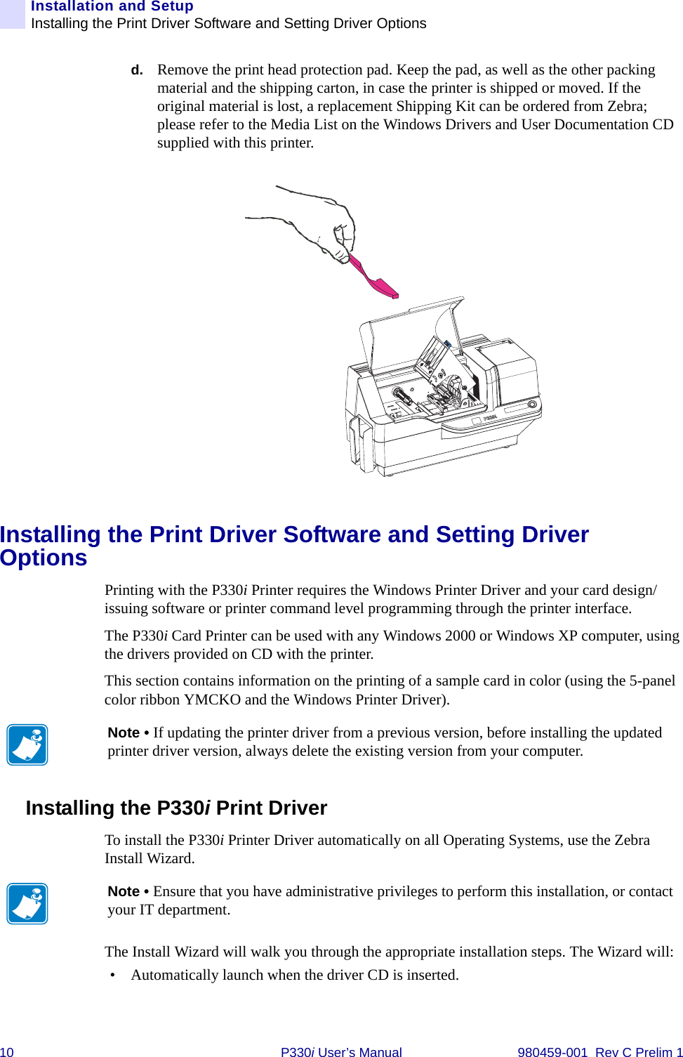 10 P330i User’s Manual 980459-001  Rev C Prelim 1Installation and SetupInstalling the Print Driver Software and Setting Driver Optionsd. Remove the print head protection pad. Keep the pad, as well as the other packing material and the shipping carton, in case the printer is shipped or moved. If the original material is lost, a replacement Shipping Kit can be ordered from Zebra; please refer to the Media List on the Windows Drivers and User Documentation CD supplied with this printer.Installing the Print Driver Software and Setting Driver OptionsPrinting with the P330i Printer requires the Windows Printer Driver and your card design/issuing software or printer command level programming through the printer interface.The P330i Card Printer can be used with any Windows 2000 or Windows XP computer, using the drivers provided on CD with the printer.This section contains information on the printing of a sample card in color (using the 5-panel color ribbon YMCKO and the Windows Printer Driver).Installing the P330i Print Driver To install the P330i Printer Driver automatically on all Operating Systems, use the Zebra Install Wizard.The Install Wizard will walk you through the appropriate installation steps. The Wizard will:• Automatically launch when the driver CD is inserted. Note • If updating the printer driver from a previous version, before installing the updated printer driver version, always delete the existing version from your computer.Note • Ensure that you have administrative privileges to perform this installation, or contact your IT department.