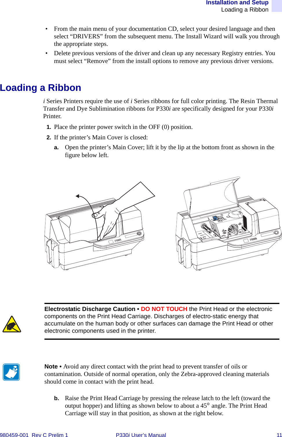 Installation and SetupLoading a Ribbon980459-001  Rev C Prelim 1 P330i User’s Manual 11• From the main menu of your documentation CD, select your desired language and then select “DRIVERS” from the subsequent menu. The Install Wizard will walk you through the appropriate steps.• Delete previous versions of the driver and clean up any necessary Registry entries. You must select “Remove” from the install options to remove any previous driver versions.Loading a Ribboni Series Printers require the use of i Series ribbons for full color printing. The Resin Thermal Transfer and Dye Sublimination ribbons for P330i are specifically designed for your P330i Printer.1. Place the printer power switch in the OFF (0) position.2. If the printer’s Main Cover is closed:a. Open the printer’s Main Cover; lift it by the lip at the bottom front as shown in the figure below left.b. Raise the Print Head Carriage by pressing the release latch to the left (toward the output hopper) and lifting as shown below to about a 45° angle. The Print Head Carriage will stay in that position, as shown at the right below.Electrostatic Discharge Caution • DO NOT TOUCH the Print Head or the electronic components on the Print Head Carriage. Discharges of electro-static energy that accumulate on the human body or other surfaces can damage the Print Head or other electronic components used in the printer.Note • Avoid any direct contact with the print head to prevent transfer of oils or contamination. Outside of normal operation, only the Zebra-approved cleaning materials should come in contact with the print head.