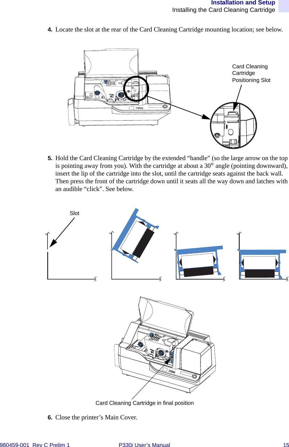 Installation and SetupInstalling the Card Cleaning Cartridge980459-001  Rev C Prelim 1 P330i User’s Manual 154. Locate the slot at the rear of the Card Cleaning Cartridge mounting location; see below.5. Hold the Card Cleaning Cartridge by the extended “handle” (so the large arrow on the top is pointing away from you). With the cartridge at about a 30° angle (pointing downward), insert the lip of the cartridge into the slot, until the cartridge seats against the back wall. Then press the front of the cartridge down until it seats all the way down and latches with an audible “click”. See below.6. Close the printer’s Main Cover.Card Cleaning Cartridge Positioning SlotSlotCard Cleaning Cartridge in final position