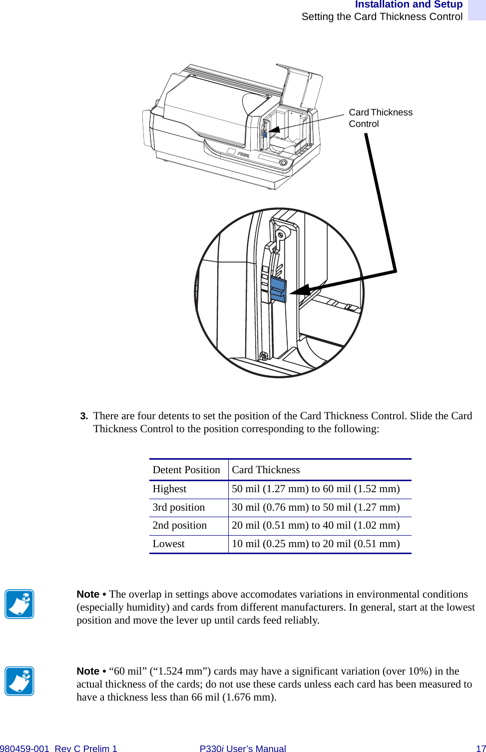 Installation and SetupSetting the Card Thickness Control980459-001  Rev C Prelim 1 P330i User’s Manual 173. There are four detents to set the position of the Card Thickness Control. Slide the Card Thickness Control to the position corresponding to the following:Detent Position Card ThicknessHighest 50 mil (1.27 mm) to 60 mil (1.52 mm)3rd position 30 mil (0.76 mm) to 50 mil (1.27 mm)2nd position 20 mil (0.51 mm) to 40 mil (1.02 mm)Lowest 10 mil (0.25 mm) to 20 mil (0.51 mm)Card Thickness ControlNote • The overlap in settings above accomodates variations in environmental conditions (especially humidity) and cards from different manufacturers. In general, start at the lowest position and move the lever up until cards feed reliably.Note • “60 mil” (“1.524 mm”) cards may have a significant variation (over 10%) in the actual thickness of the cards; do not use these cards unless each card has been measured to have a thickness less than 66 mil (1.676 mm).