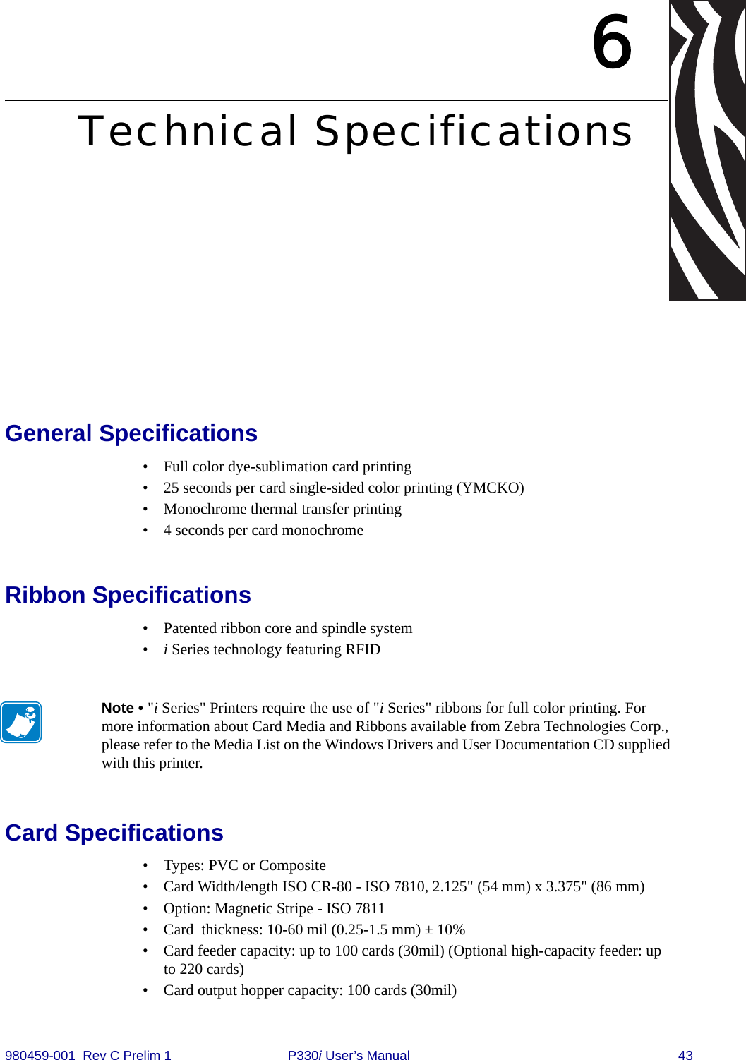 980459-001  Rev C Prelim 1 P330i User’s Manual 436Technical SpecificationsGeneral Specifications• Full color dye-sublimation card printing• 25 seconds per card single-sided color printing (YMCKO)• Monochrome thermal transfer printing• 4 seconds per card monochromeRibbon Specifications• Patented ribbon core and spindle system•i Series technology featuring RFIDCard Specifications• Types: PVC or Composite• Card Width/length ISO CR-80 - ISO 7810, 2.125&quot; (54 mm) x 3.375&quot; (86 mm)• Option: Magnetic Stripe - ISO 7811 • Card  thickness: 10-60 mil (0.25-1.5 mm) ± 10%• Card feeder capacity: up to 100 cards (30mil) (Optional high-capacity feeder: up to 220 cards)• Card output hopper capacity: 100 cards (30mil)Note • &quot;i Series&quot; Printers require the use of &quot;i Series&quot; ribbons for full color printing. For more information about Card Media and Ribbons available from Zebra Technologies Corp., please refer to the Media List on the Windows Drivers and User Documentation CD supplied with this printer.