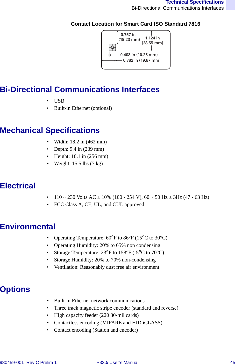 Technical SpecificationsBi-Directional Communications Interfaces980459-001  Rev C Prelim 1 P330i User’s Manual 45Contact Location for Smart Card ISO Standard 7816Bi-Directional Communications Interfaces•USB• Built-in Ethernet (optional)Mechanical Specifications• Width: 18.2 in (462 mm)• Depth: 9.4 in (239 mm)• Height: 10.1 in (256 mm)• Weight: 15.5 lbs (7 kg)Electrical• 110 ~ 230 Volts AC ± 10% (100 - 254 V), 60 ~ 50 Hz ± 3Hz (47 - 63 Hz)• FCC Class A, CE, UL, and CUL approvedEnvironmental• Operating Temperature: 60°F to 86°F (15°C to 30°C)• Operating Humidity: 20% to 65% non condensing• Storage Temperature: 23°F to 158°F (-5°C to 70°C)• Storage Humidity: 20% to 70% non-condensing• Ventilation: Reasonably dust free air environmentOptions• Built-in Ethernet network communications• Three track magnetic stripe encoder (standard and reverse)• High capacity feeder (220 30-mil cards)• Contactless encoding (MIFARE and HID iCLASS)• Contact encoding (Station and encoder)0.403 in (10.25 mm)0.782 in (19.87 mm)0.757 in(19.23 mm) 1.124 in(28.55 mm)