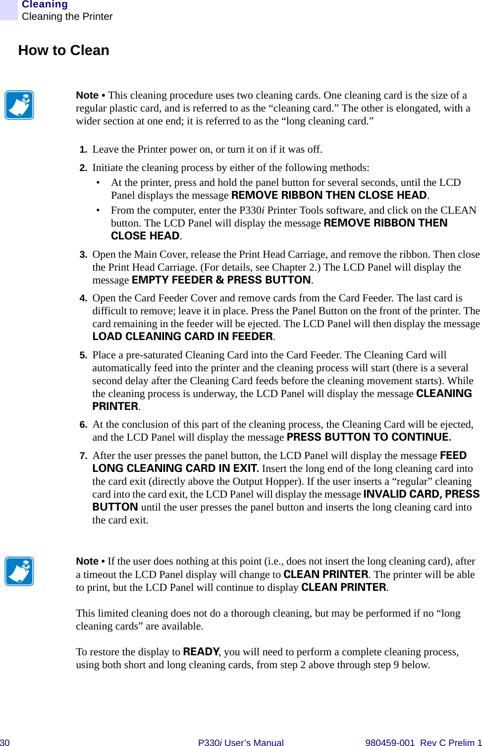 30 P330i User’s Manual 980459-001  Rev C Prelim 1CleaningCleaning the PrinterHow to Clean1. Leave the Printer power on, or turn it on if it was off.2. Initiate the cleaning process by either of the following methods:• At the printer, press and hold the panel button for several seconds, until the LCD Panel displays the message REMOVE RIBBON THEN CLOSE HEAD.• From the computer, enter the P330i Printer Tools software, and click on the CLEAN button. The LCD Panel will display the message REMOVE RIBBON THEN CLOSE HEAD.3. Open the Main Cover, release the Print Head Carriage, and remove the ribbon. Then close the Print Head Carriage. (For details, see Chapter 2.) The LCD Panel will display the message EMPTY FEEDER &amp; PRESS BUTTON.4. Open the Card Feeder Cover and remove cards from the Card Feeder. The last card is difficult to remove; leave it in place. Press the Panel Button on the front of the printer. The card remaining in the feeder will be ejected. The LCD Panel will then display the message LOAD CLEANING CARD IN FEEDER.5. Place a pre-saturated Cleaning Card into the Card Feeder. The Cleaning Card will automatically feed into the printer and the cleaning process will start (there is a several second delay after the Cleaning Card feeds before the cleaning movement starts). While the cleaning process is underway, the LCD Panel will display the message CLEANING PRINTER.6. At the conclusion of this part of the cleaning process, the Cleaning Card will be ejected, and the LCD Panel will display the message PRESS BUTTON TO CONTINUE.7. After the user presses the panel button, the LCD Panel will display the message FEED LONG CLEANING CARD IN EXIT. Insert the long end of the long cleaning card into the card exit (directly above the Output Hopper). If the user inserts a “regular” cleaning card into the card exit, the LCD Panel will display the message INVALID CARD, PRESS BUTTON until the user presses the panel button and inserts the long cleaning card into the card exit.Note • This cleaning procedure uses two cleaning cards. One cleaning card is the size of a regular plastic card, and is referred to as the “cleaning card.” The other is elongated, with a wider section at one end; it is referred to as the “long cleaning card.”Note • If the user does nothing at this point (i.e., does not insert the long cleaning card), after a timeout the LCD Panel display will change to CLEAN PRINTER. The printer will be able to print, but the LCD Panel will continue to display CLEAN PRINTER.This limited cleaning does not do a thorough cleaning, but may be performed if no “long cleaning cards” are available.To restore the display to READY, you will need to perform a complete cleaning process, using both short and long cleaning cards, from step 2 above through step 9 below.