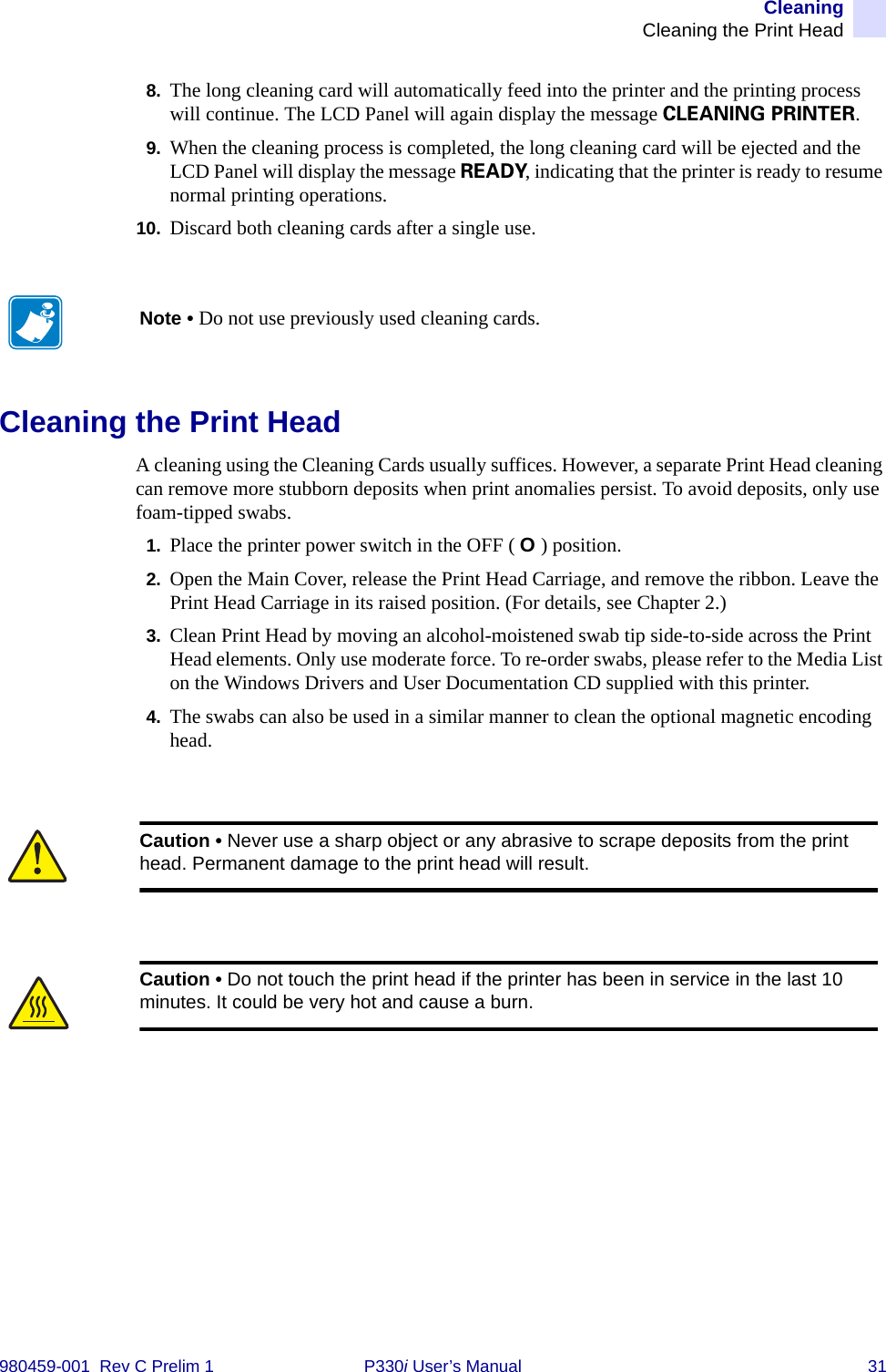 CleaningCleaning the Print Head980459-001  Rev C Prelim 1 P330i User’s Manual 318. The long cleaning card will automatically feed into the printer and the printing process will continue. The LCD Panel will again display the message CLEANING PRINTER.9. When the cleaning process is completed, the long cleaning card will be ejected and the LCD Panel will display the message READY, indicating that the printer is ready to resume normal printing operations.10. Discard both cleaning cards after a single use.Cleaning the Print HeadA cleaning using the Cleaning Cards usually suffices. However, a separate Print Head cleaning can remove more stubborn deposits when print anomalies persist. To avoid deposits, only use foam-tipped swabs.1. Place the printer power switch in the OFF ( O ) position.2. Open the Main Cover, release the Print Head Carriage, and remove the ribbon. Leave the Print Head Carriage in its raised position. (For details, see Chapter 2.)3. Clean Print Head by moving an alcohol-moistened swab tip side-to-side across the Print Head elements. Only use moderate force. To re-order swabs, please refer to the Media List on the Windows Drivers and User Documentation CD supplied with this printer.4. The swabs can also be used in a similar manner to clean the optional magnetic encoding head.Note • Do not use previously used cleaning cards.Caution • Never use a sharp object or any abrasive to scrape deposits from the print head. Permanent damage to the print head will result.Caution • Do not touch the print head if the printer has been in service in the last 10 minutes. It could be very hot and cause a burn.