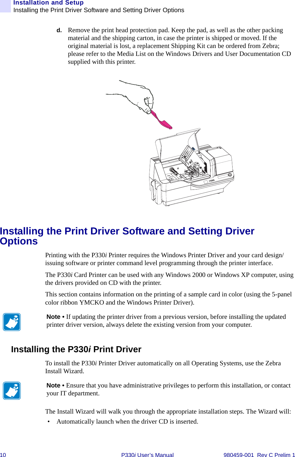 10 P330i User’s Manual 980459-001  Rev C Prelim 1Installation and SetupInstalling the Print Driver Software and Setting Driver Optionsd. Remove the print head protection pad. Keep the pad, as well as the other packing material and the shipping carton, in case the printer is shipped or moved. If the original material is lost, a replacement Shipping Kit can be ordered from Zebra; please refer to the Media List on the Windows Drivers and User Documentation CD supplied with this printer.Installing the Print Driver Software and Setting Driver OptionsPrinting with the P330i Printer requires the Windows Printer Driver and your card design/issuing software or printer command level programming through the printer interface.The P330i Card Printer can be used with any Windows 2000 or Windows XP computer, using the drivers provided on CD with the printer.This section contains information on the printing of a sample card in color (using the 5-panel color ribbon YMCKO and the Windows Printer Driver).Installing the P330i Print Driver To install the P330i Printer Driver automatically on all Operating Systems, use the Zebra Install Wizard.The Install Wizard will walk you through the appropriate installation steps. The Wizard will:• Automatically launch when the driver CD is inserted. Note • If updating the printer driver from a previous version, before installing the updated printer driver version, always delete the existing version from your computer.Note • Ensure that you have administrative privileges to perform this installation, or contact your IT department.