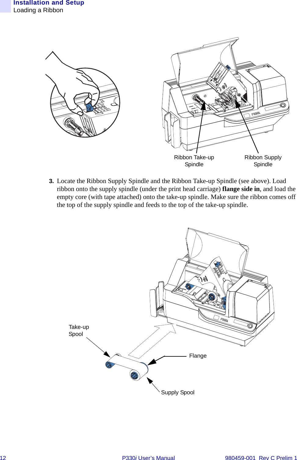 12 P330i User’s Manual 980459-001  Rev C Prelim 1Installation and SetupLoading a Ribbon3. Locate the Ribbon Supply Spindle and the Ribbon Take-up Spindle (see above). Load ribbon onto the supply spindle (under the print head carriage) flange side in, and load the empty core (with tape attached) onto the take-up spindle. Make sure the ribbon comes off the top of the supply spindle and feeds to the top of the take-up spindle.Ribbon Supply SpindleRibbon Take-up SpindleFlangeSupply SpoolTake-up Spool