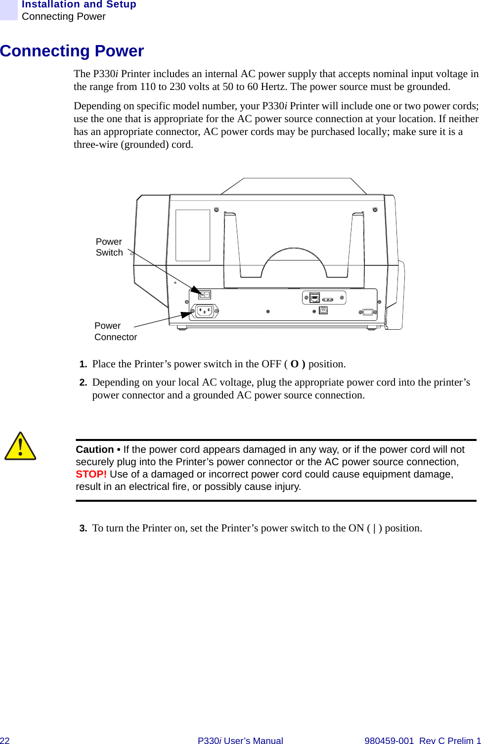 22 P330i User’s Manual 980459-001  Rev C Prelim 1Installation and SetupConnecting PowerConnecting PowerThe P330i Printer includes an internal AC power supply that accepts nominal input voltage in the range from 110 to 230 volts at 50 to 60 Hertz. The power source must be grounded.Depending on specific model number, your P330i Printer will include one or two power cords; use the one that is appropriate for the AC power source connection at your location. If neither has an appropriate connector, AC power cords may be purchased locally; make sure it is a three-wire (grounded) cord.1. Place the Printer’s power switch in the OFF ( O ) position.2. Depending on your local AC voltage, plug the appropriate power cord into the printer’s power connector and a grounded AC power source connection.3. To turn the Printer on, set the Printer’s power switch to the ON ( | ) position.Power ConnectorPower SwitchCaution • If the power cord appears damaged in any way, or if the power cord will not securely plug into the Printer’s power connector or the AC power source connection, STOP! Use of a damaged or incorrect power cord could cause equipment damage, result in an electrical fire, or possibly cause injury.