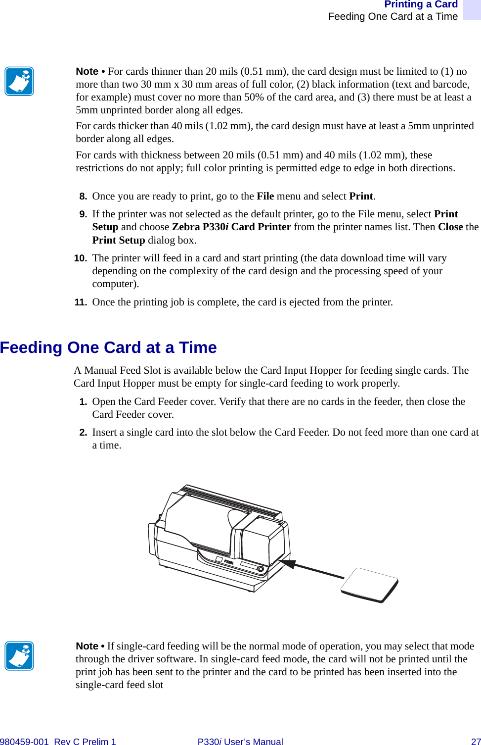 Printing a CardFeeding One Card at a Time980459-001  Rev C Prelim 1 P330i User’s Manual 278. Once you are ready to print, go to the File menu and select Print.9. If the printer was not selected as the default printer, go to the File menu, select Print Setup and choose Zebra P330i Card Printer from the printer names list. Then Close the Print Setup dialog box.10. The printer will feed in a card and start printing (the data download time will vary depending on the complexity of the card design and the processing speed of your computer).11. Once the printing job is complete, the card is ejected from the printer.Feeding One Card at a TimeA Manual Feed Slot is available below the Card Input Hopper for feeding single cards. The Card Input Hopper must be empty for single-card feeding to work properly.1. Open the Card Feeder cover. Verify that there are no cards in the feeder, then close the Card Feeder cover.2. Insert a single card into the slot below the Card Feeder. Do not feed more than one card at a time.Note • For cards thinner than 20 mils (0.51 mm), the card design must be limited to (1) no more than two 30 mm x 30 mm areas of full color, (2) black information (text and barcode, for example) must cover no more than 50% of the card area, and (3) there must be at least a 5mm unprinted border along all edges.For cards thicker than 40 mils (1.02 mm), the card design must have at least a 5mm unprinted border along all edges.For cards with thickness between 20 mils (0.51 mm) and 40 mils (1.02 mm), these restrictions do not apply; full color printing is permitted edge to edge in both directions.Note • If single-card feeding will be the normal mode of operation, you may select that mode through the driver software. In single-card feed mode, the card will not be printed until the print job has been sent to the printer and the card to be printed has been inserted into the single-card feed slot