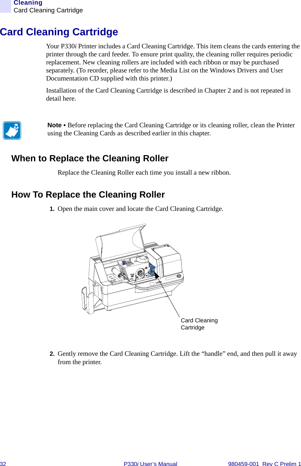 32 P330i User’s Manual 980459-001  Rev C Prelim 1CleaningCard Cleaning CartridgeCard Cleaning CartridgeYour P330i Printer includes a Card Cleaning Cartridge. This item cleans the cards entering the printer through the card feeder. To ensure print quality, the cleaning roller requires periodic replacement. New cleaning rollers are included with each ribbon or may be purchased separately. (To reorder, please refer to the Media List on the Windows Drivers and User Documentation CD supplied with this printer.)Installation of the Card Cleaning Cartridge is described in Chapter 2 and is not repeated in detail here.When to Replace the Cleaning RollerReplace the Cleaning Roller each time you install a new ribbon.How To Replace the Cleaning Roller1. Open the main cover and locate the Card Cleaning Cartridge.2. Gently remove the Card Cleaning Cartridge. Lift the “handle” end, and then pull it away from the printer.Note • Before replacing the Card Cleaning Cartridge or its cleaning roller, clean the Printer using the Cleaning Cards as described earlier in this chapter.Card Cleaning Cartridge