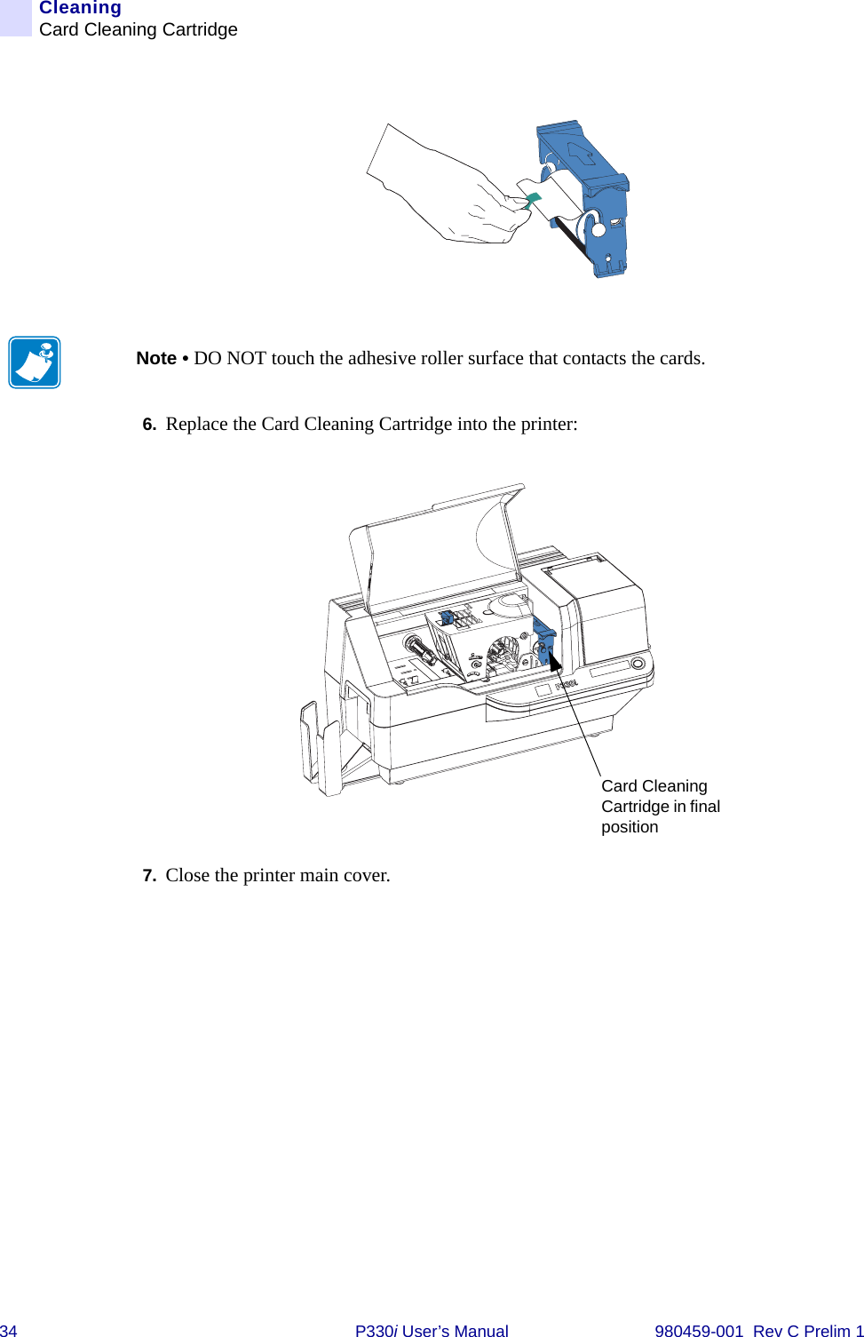34 P330i User’s Manual 980459-001  Rev C Prelim 1CleaningCard Cleaning Cartridge6. Replace the Card Cleaning Cartridge into the printer:7. Close the printer main cover.Note • DO NOT touch the adhesive roller surface that contacts the cards.Card Cleaning Cartridge in final position