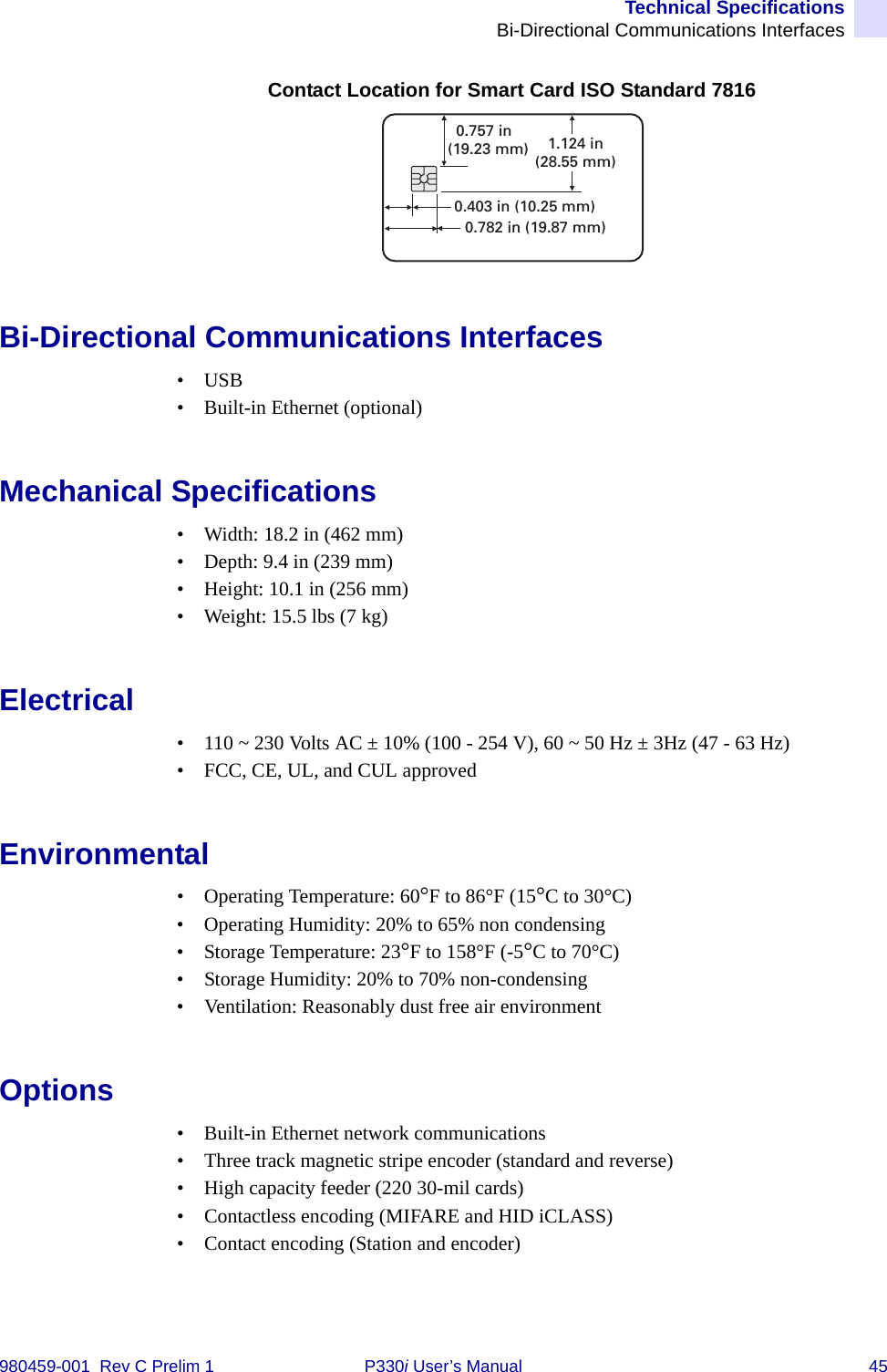 Technical SpecificationsBi-Directional Communications Interfaces980459-001  Rev C Prelim 1 P330i User’s Manual 45Contact Location for Smart Card ISO Standard 7816Bi-Directional Communications Interfaces•USB• Built-in Ethernet (optional)Mechanical Specifications• Width: 18.2 in (462 mm)• Depth: 9.4 in (239 mm)• Height: 10.1 in (256 mm)• Weight: 15.5 lbs (7 kg)Electrical• 110 ~ 230 Volts AC ± 10% (100 - 254 V), 60 ~ 50 Hz ± 3Hz (47 - 63 Hz)• FCC, CE, UL, and CUL approvedEnvironmental• Operating Temperature: 60°F to 86°F (15°C to 30°C)• Operating Humidity: 20% to 65% non condensing• Storage Temperature: 23°F to 158°F (-5°C to 70°C)• Storage Humidity: 20% to 70% non-condensing• Ventilation: Reasonably dust free air environmentOptions• Built-in Ethernet network communications• Three track magnetic stripe encoder (standard and reverse)• High capacity feeder (220 30-mil cards)• Contactless encoding (MIFARE and HID iCLASS)• Contact encoding (Station and encoder)0.403 in (10.25 mm)0.782 in (19.87 mm)0.757 in(19.23 mm) 1.124 in(28.55 mm)