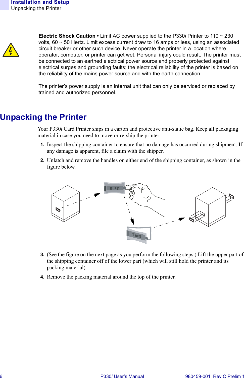 6 P330i User’s Manual 980459-001  Rev C Prelim 1Installation and SetupUnpacking the PrinterUnpacking the PrinterYour P330i Card Printer ships in a carton and protective anti-static bag. Keep all packaging material in case you need to move or re-ship the printer.1. Inspect the shipping container to ensure that no damage has occurred during shipment. If any damage is apparent, file a claim with the shipper.2. Unlatch and remove the handles on either end of the shipping container, as shown in the figure below.3. (See the figure on the next page as you perform the following steps.) Lift the upper part of the shipping container off of the lower part (which will still hold the printer and its packing material).4. Remove the packing material around the top of the printer.Electric Shock Caution • Limit AC power supplied to the P330i Printer to 110 ~ 230 volts, 60 ~ 50 Hertz. Limit excess current draw to 16 amps or less, using an associated circuit breaker or other such device. Never operate the printer in a location where operator, computer, or printer can get wet. Personal injury could result. The printer must be connected to an earthed electrical power source and properly protected against electrical surges and grounding faults; the electrical reliability of the printer is based on the reliability of the mains power source and with the earth connection.The printer’s power supply is an internal unit that can only be serviced or replaced by trained and authorized personnel.UP