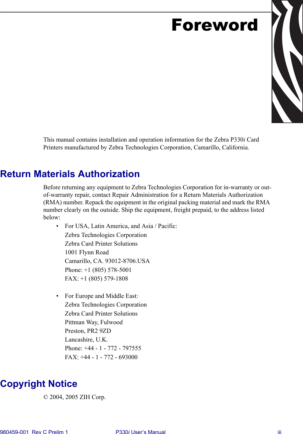 980459-001  Rev C Prelim 1 P330i User’s Manual iiiForewordThis manual contains installation and operation information for the Zebra P330i Card Printers manufactured by Zebra Technologies Corporation, Camarillo, California.Return Materials AuthorizationBefore returning any equipment to Zebra Technologies Corporation for in-warranty or out-of-warranty repair, contact Repair Administration for a Return Materials Authorization (RMA) number. Repack the equipment in the original packing material and mark the RMA number clearly on the outside. Ship the equipment, freight prepaid, to the address listed below:• For USA, Latin America, and Asia / Pacific:Zebra Technologies CorporationZebra Card Printer Solutions1001 Flynn RoadCamarillo, CA. 93012-8706.USAPhone: +1 (805) 578-5001FAX: +1 (805) 579-1808• For Europe and Middle East:Zebra Technologies CorporationZebra Card Printer SolutionsPittman Way, FulwoodPreston, PR2 9ZDLancashire, U.K.Phone: +44 - 1 - 772 - 797555FAX: +44 - 1 - 772 - 693000Copyright Notice© 2004, 2005 ZIH Corp.