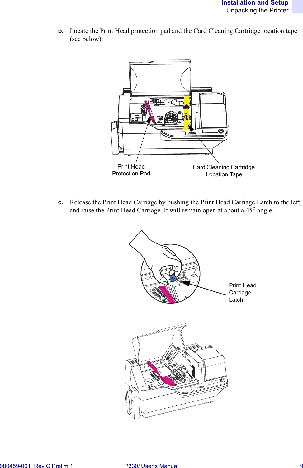 Installation and SetupUnpacking the Printer980459-001  Rev C Prelim 1 P330i User’s Manual 9b. Locate the Print Head protection pad and the Card Cleaning Cartridge location tape (see below).c. Release the Print Head Carriage by pushing the Print Head Carriage Latch to the left, and raise the Print Head Carriage. It will remain open at about a 45° angle.INSTALLRemove mePrint Head Protection PadCard Cleaning Cartridge Location TapePrint Head Carriage Latch