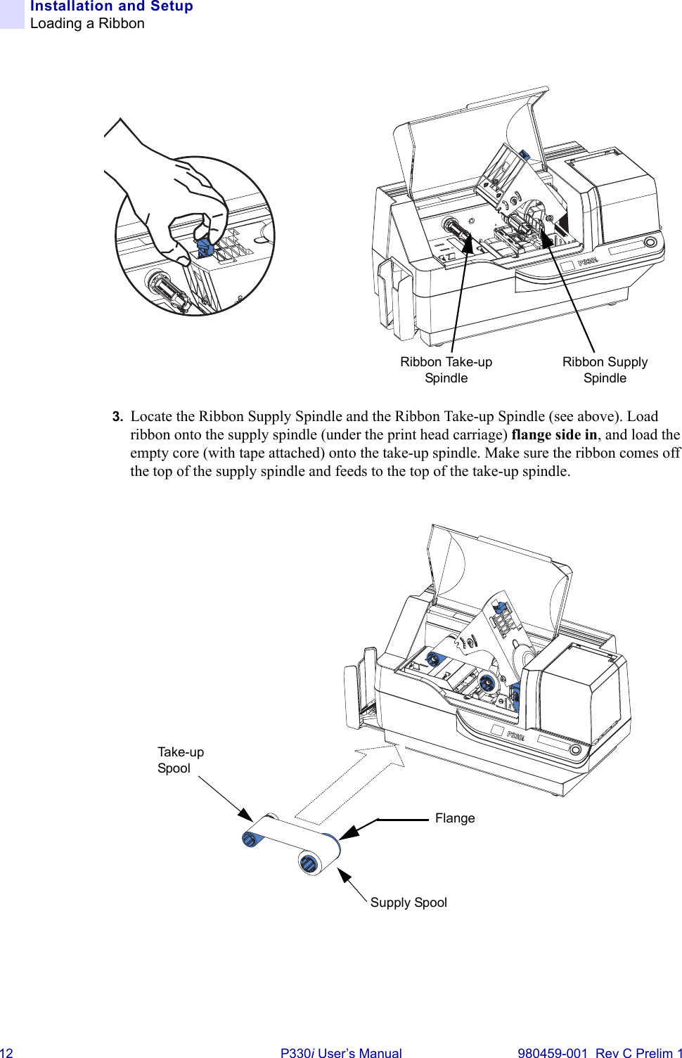 12 P330i User’s Manual 980459-001  Rev C Prelim 1Installation and SetupLoading a Ribbon3. Locate the Ribbon Supply Spindle and the Ribbon Take-up Spindle (see above). Load ribbon onto the supply spindle (under the print head carriage) flange side in, and load the empty core (with tape attached) onto the take-up spindle. Make sure the ribbon comes off the top of the supply spindle and feeds to the top of the take-up spindle.Ribbon Supply SpindleRibbon Take-up SpindleFlangeSupply SpoolTake-u p  Spool