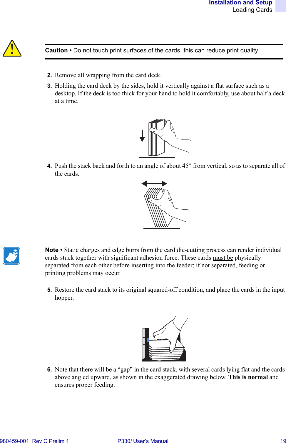 Installation and SetupLoading Cards980459-001  Rev C Prelim 1 P330i User’s Manual 192. Remove all wrapping from the card deck.3. Holding the card deck by the sides, hold it vertically against a flat surface such as a desktop. If the deck is too thick for your hand to hold it comfortably, use about half a deck at a time.4. Push the stack back and forth to an angle of about 45° from vertical, so as to separate all of the cards.5. Restore the card stack to its original squared-off condition, and place the cards in the input hopper.6. Note that there will be a “gap” in the card stack, with several cards lying flat and the cards above angled upward, as shown in the exaggerated drawing below. This is normal and ensures proper feeding.Caution • Do not touch print surfaces of the cards; this can reduce print qualityNote • Static charges and edge burrs from the card die-cutting process can render individual cards stuck together with significant adhesion force. These cards must be physically separated from each other before inserting into the feeder; if not separated, feeding or printing problems may occur.