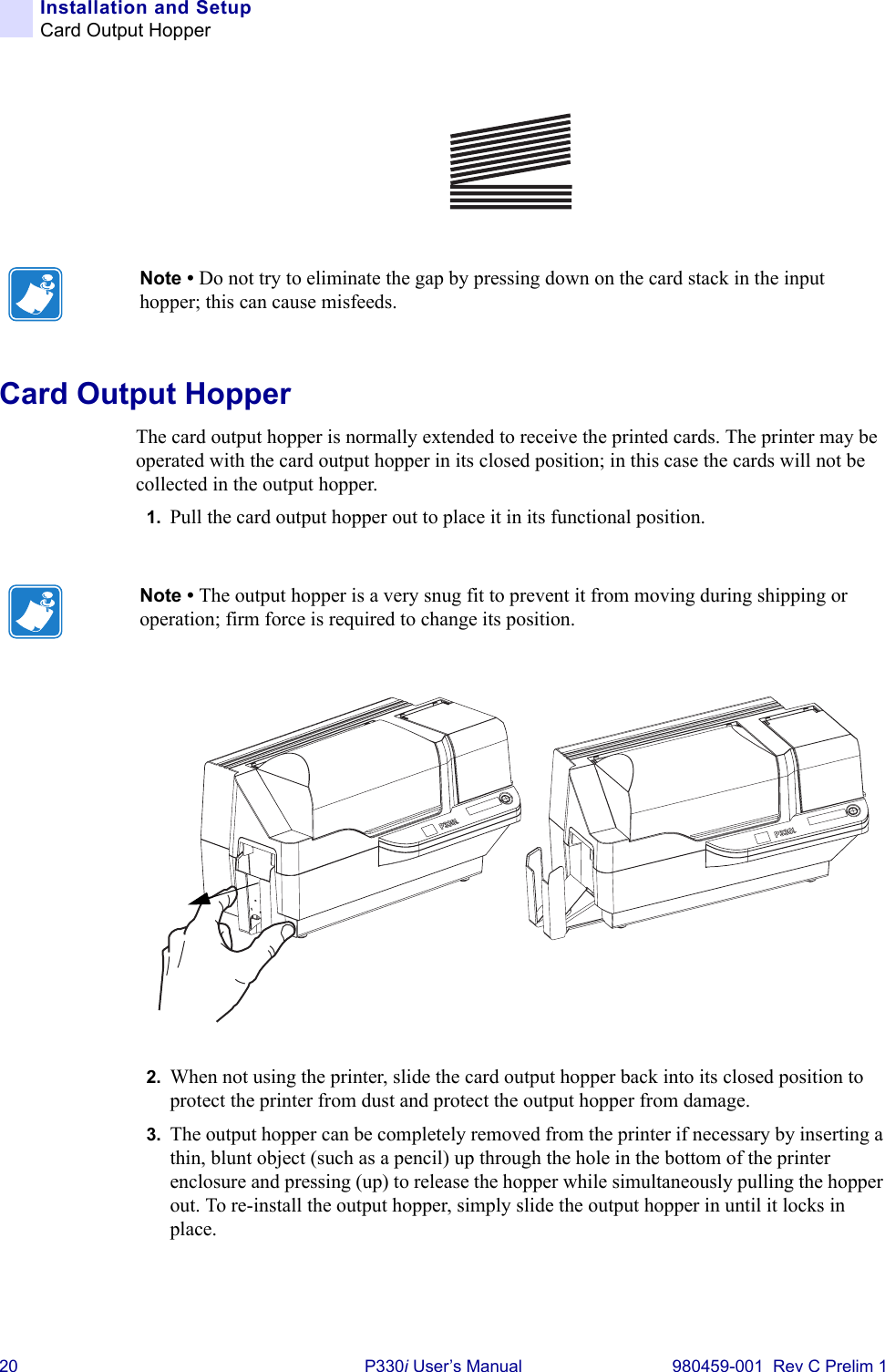 20 P330i User’s Manual 980459-001  Rev C Prelim 1Installation and SetupCard Output HopperCard Output HopperThe card output hopper is normally extended to receive the printed cards. The printer may be operated with the card output hopper in its closed position; in this case the cards will not be collected in the output hopper.1. Pull the card output hopper out to place it in its functional position.2. When not using the printer, slide the card output hopper back into its closed position to protect the printer from dust and protect the output hopper from damage.3. The output hopper can be completely removed from the printer if necessary by inserting a thin, blunt object (such as a pencil) up through the hole in the bottom of the printer enclosure and pressing (up) to release the hopper while simultaneously pulling the hopper out. To re-install the output hopper, simply slide the output hopper in until it locks in place.Note • Do not try to eliminate the gap by pressing down on the card stack in the input hopper; this can cause misfeeds.Note • The output hopper is a very snug fit to prevent it from moving during shipping or operation; firm force is required to change its position.