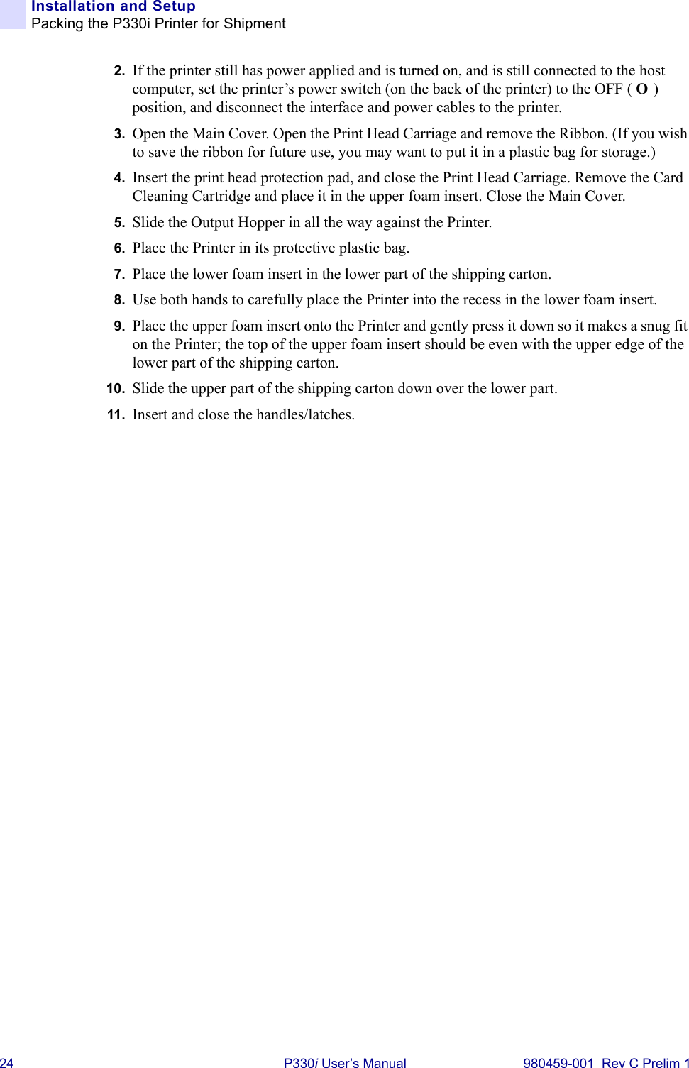 24 P330i User’s Manual 980459-001  Rev C Prelim 1Installation and SetupPacking the P330i Printer for Shipment2. If the printer still has power applied and is turned on, and is still connected to the host computer, set the printer’s power switch (on the back of the printer) to the OFF ( O ) position, and disconnect the interface and power cables to the printer.3. Open the Main Cover. Open the Print Head Carriage and remove the Ribbon. (If you wish to save the ribbon for future use, you may want to put it in a plastic bag for storage.)4. Insert the print head protection pad, and close the Print Head Carriage. Remove the Card Cleaning Cartridge and place it in the upper foam insert. Close the Main Cover.5. Slide the Output Hopper in all the way against the Printer.6. Place the Printer in its protective plastic bag.7. Place the lower foam insert in the lower part of the shipping carton.8. Use both hands to carefully place the Printer into the recess in the lower foam insert.9. Place the upper foam insert onto the Printer and gently press it down so it makes a snug fit on the Printer; the top of the upper foam insert should be even with the upper edge of the lower part of the shipping carton.10. Slide the upper part of the shipping carton down over the lower part.11. Insert and close the handles/latches.
