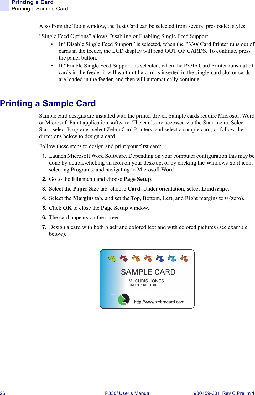 26 P330i User’s Manual 980459-001  Rev C Prelim 1 Printing a CardPrinting a Sample CardAlso from the Tools window, the Test Card can be selected from several pre-loaded styles.“Single Feed Options” allows Disabling or Enabling Single Feed Support.• If “Disable Single Feed Support” is selected, when the P330i Card Printer runs out of cards in the feeder, the LCD display will read OUT OF CARDS. To continue, press the panel button.• If “Enable Single Feed Support” is selected, when the P330i Card Printer runs out of cards in the feeder it will wait until a card is inserted in the single-card slot or cards are loaded in the feeder, and then will automatically continue.Printing a Sample CardSample card designs are installed with the printer driver. Sample cards require Microsoft Word or Microsoft Paint application software. The cards are accessed via the Start menu. Select Start, select Programs, select Zebra Card Printers, and select a sample card, or follow the directions below to design a card.Follow these steps to design and print your first card:1. Launch Microsoft Word Software. Depending on your computer configuration this may be done by double-clicking an icon on your desktop, or by clicking the Windows Start icon, selecting Programs, and navigating to Microsoft Word2. Go to the File menu and choose Page Setup.3. Select the Paper Size tab, choose Card. Under orientation, select Landscape.4. Select the Margins tab, and set the Top, Bottom, Left, and Right margins to 0 (zero).5. Click OK to close the Page Setup window.6. The card appears on the screen.7. Design a card with both black and colored text and with colored pictures (see example below).us!http://www.zebracard.com